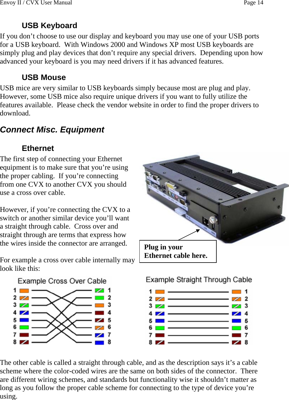 Envoy II / CVX User Manual    Page 14 USB Keyboard If you don&rsquo;t choose to use our display and keyboard you may use one of your USB ports for a USB keyboard.  With Windows 2000 and Windows XP most USB keyboards are simply plug and play devices that don&rsquo;t require any special drivers.  Depending upon how advanced your keyboard is you may need drivers if it has advanced features. USB Mouse USB mice are very similar to USB keyboards simply because most are plug and play.  However, some USB mice also require unique drivers if you want to fully utilize the features available.  Please check the vendor website in order to find the proper drivers to download. Connect Misc. Equipment Ethernet Plug in your Ethernet cable here. The first step of connecting your Ethernet equipment is to make sure that you&rsquo;re using the proper cabling.  If you&rsquo;re connecting from one CVX to another CVX you should use a cross over cable.    However, if you&rsquo;re connecting the CVX to a switch or another similar device you&rsquo;ll want a straight through cable.  Cross over and straight through are terms that express how the wires inside the connector are arranged.  For example a cross over cable internally may look like this:          The other cable is called a straight through cable, and as the description says it&rsquo;s a cable scheme where the color-coded wires are the same on both sides of the connector.  There are different wiring schemes, and standards but functionality wise it shouldn&rsquo;t matter as long as you follow the proper cable scheme for connecting to the type of device you&rsquo;re using.  