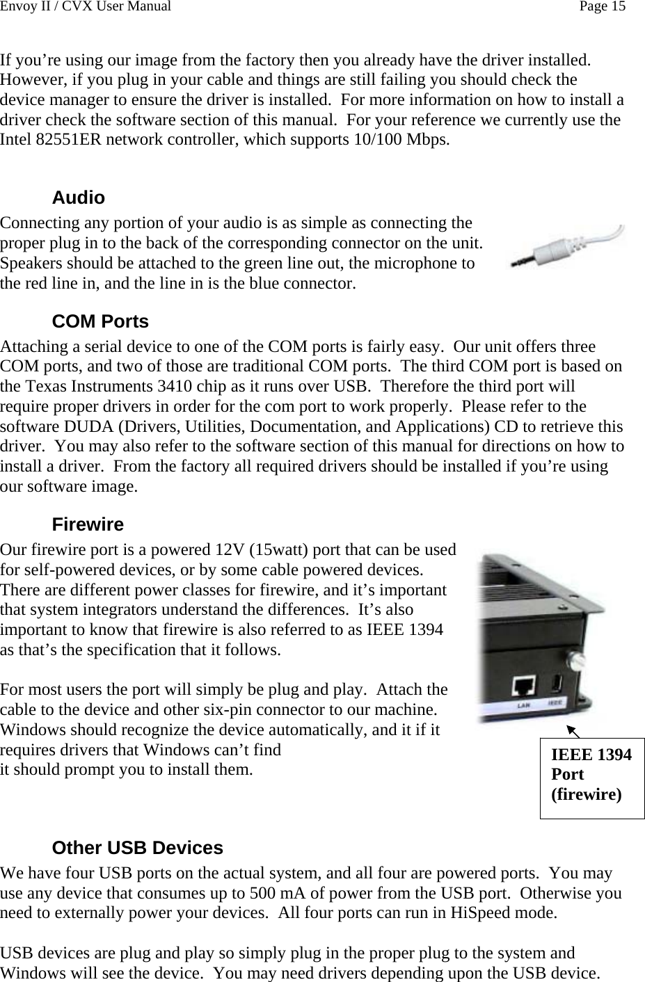 Envoy II / CVX User Manual    Page 15 If you&rsquo;re using our image from the factory then you already have the driver installed.  However, if you plug in your cable and things are still failing you should check the device manager to ensure the driver is installed.  For more information on how to install a driver check the software section of this manual.  For your reference we currently use the Intel 82551ER network controller, which supports 10/100 Mbps.  Audio Connecting any portion of your audio is as simple as connecting the proper plug in to the back of the corresponding connector on the unit.  Speakers should be attached to the green line out, the microphone to the red line in, and the line in is the blue connector. COM Ports Attaching a serial device to one of the COM ports is fairly easy.  Our unit offers three COM ports, and two of those are traditional COM ports.  The third COM port is based on the Texas Instruments 3410 chip as it runs over USB.  Therefore the third port will require proper drivers in order for the com port to work properly.  Please refer to the software DUDA (Drivers, Utilities, Documentation, and Applications) CD to retrieve this driver.  You may also refer to the software section of this manual for directions on how to install a driver.  From the factory all required drivers should be installed if you&rsquo;re using our software image. Firewire Our firewire port is a powered 12V (15watt) port that can be used for self-powered devices, or by some cable powered devices.  There are different power classes for firewire, and it&rsquo;s important that system integrators understand the differences.  It&rsquo;s also important to know that firewire is also referred to as IEEE 1394 as that&rsquo;s the specification that it follows.   IEEE 1394 Port (firewire)  For most users the port will simply be plug and play.  Attach the cable to the device and other six-pin connector to our machine.  Windows should recognize the device automatically, and it if it requires drivers that Windows can&rsquo;t find  it should prompt you to install them.   Other USB Devices We have four USB ports on the actual system, and all four are powered ports.  You may use any device that consumes up to 500 mA of power from the USB port.  Otherwise you need to externally power your devices.  All four ports can run in HiSpeed mode.  USB devices are plug and play so simply plug in the proper plug to the system and Windows will see the device.  You may need drivers depending upon the USB device. 