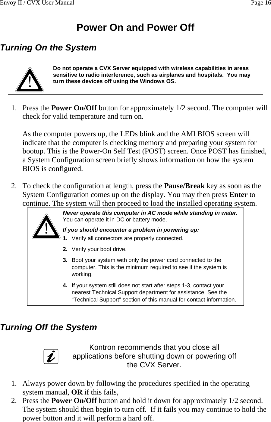Envoy II / CVX User Manual    Page 16 Power On and Power Off Turning On the System   Do not operate a CVX Server equipped with wireless capabilities in areas sensitive to radio interference, such as airplanes and hospitals.  You may turn these devices off using the Windows OS.    1. Press the Power On/Off button for approximately 1/2 second. The computer will check for valid temperature and turn on.  As the computer powers up, the LEDs blink and the AMI BIOS screen will indicate that the computer is checking memory and preparing your system for bootup. This is the Power-On Self Test (POST) screen. Once POST has finished, a System Configuration screen briefly shows information on how the system BIOS is configured.   2. To check the configuration at length, press the Pause/Break key as soon as the System Configuration comes up on the display. You may then press Enter to continue. The system will then proceed to load the installed operating system.  Never operate this computer in AC mode while standing in water. You can operate it in DC or battery mode. If you should encounter a problem in powering up:  1.  Verify all connectors are properly connected. 2.  Verify your boot drive. 3.  Boot your system with only the power cord connected to the computer. This is the minimum required to see if the system is working. 4.  If your system still does not start after steps 1-3, contact your nearest Technical Support department for assistance. See the &ldquo;Technical Support&rdquo; section of this manual for contact information.  Turning Off the System   Kontron recommends that you close all applications before shutting down or powering off the CVX Server.  1. Always power down by following the procedures specified in the operating system manual, OR if this fails,  2. Press the Power On/Off button and hold it down for approximately 1/2 second.  The system should then begin to turn off.  If it fails you may continue to hold the power button and it will perform a hard off. 