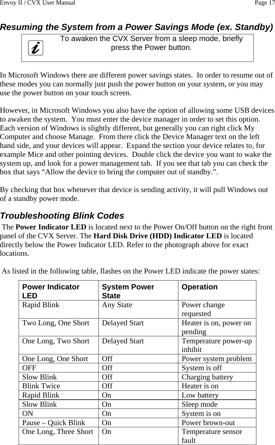 Envoy II / CVX User Manual    Page 17 Resuming the System from a Power Savings Mode (ex. Standby)  To awaken the CVX Server from a sleep mode, briefly press the Power button.    In Microsoft Windows there are different power savings states.  In order to resume out of these modes you can normally just push the power button on your system, or you may use the power button on your touch screen.  However, in Microsoft Windows you also have the option of allowing some USB devices to awaken the system.  You must enter the device manager in order to set this option.  Each version of Windows is slightly different, but generally you can right click My Computer and choose Manage.  From there click the Device Manager text on the left hand side, and your devices will appear.  Expand the section your device relates to, for example Mice and other pointing devices.  Double click the device you want to wake the system up, and look for a power management tab.  If you see that tab you can check the box that says &ldquo;Allow the device to bring the computer out of standby.&rdquo;.  By checking that box whenever that device is sending activity, it will pull Windows out of a standby power mode. Troubleshooting Blink Codes  The Power Indicator LED is located next to the Power On/Off button on the right front panel of the CVX Server. The Hard Disk Drive (HDD) Indicator LED is located directly below the Power Indicator LED. Refer to the photograph above for exact locations.    As listed in the following table, flashes on the Power LED indicate the power states:    Power Indicator LED  System Power State  Operation Rapid Blink  Any State  Power change requested Two Long, One Short  Delayed Start  Heater is on, power on pending One Long, Two Short  Delayed Start  Temperature power-up inhibit One Long, One Short  Off  Power system problem OFF  Off  System is off Slow Blink  Off  Charging battery Blink Twice  Off  Heater is on Rapid Blink  On  Low battery Slow Blink  On  Sleep mode ON  On  System is on Pause &ndash; Quick Blink  On  Power brown-out One Long, Three Short  On  Temperature sensor fault 