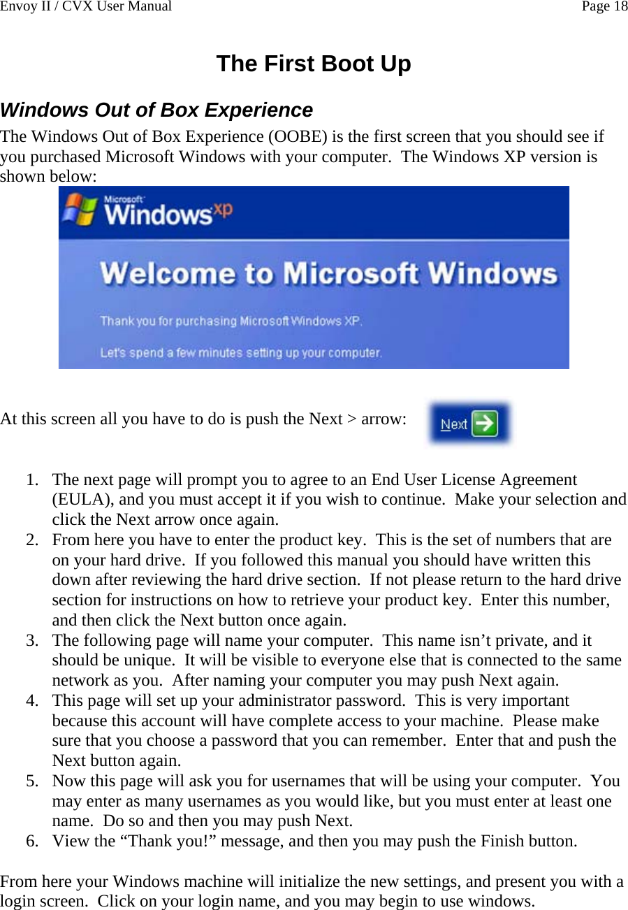 Envoy II / CVX User Manual    Page 18 The First Boot Up Windows Out of Box Experience The Windows Out of Box Experience (OOBE) is the first screen that you should see if you purchased Microsoft Windows with your computer.  The Windows XP version is shown below:    At this screen all you have to do is push the Next > arrow:    1. The next page will prompt you to agree to an End User License Agreement (EULA), and you must accept it if you wish to continue.  Make your selection and click the Next arrow once again.   2. From here you have to enter the product key.  This is the set of numbers that are on your hard drive.  If you followed this manual you should have written this down after reviewing the hard drive section.  If not please return to the hard drive section for instructions on how to retrieve your product key.  Enter this number, and then click the Next button once again.   3. The following page will name your computer.  This name isn&rsquo;t private, and it should be unique.  It will be visible to everyone else that is connected to the same network as you.  After naming your computer you may push Next again. 4. This page will set up your administrator password.  This is very important because this account will have complete access to your machine.  Please make sure that you choose a password that you can remember.  Enter that and push the Next button again. 5. Now this page will ask you for usernames that will be using your computer.  You may enter as many usernames as you would like, but you must enter at least one name.  Do so and then you may push Next. 6. View the &ldquo;Thank you!&rdquo; message, and then you may push the Finish button.  From here your Windows machine will initialize the new settings, and present you with a login screen.  Click on your login name, and you may begin to use windows.   