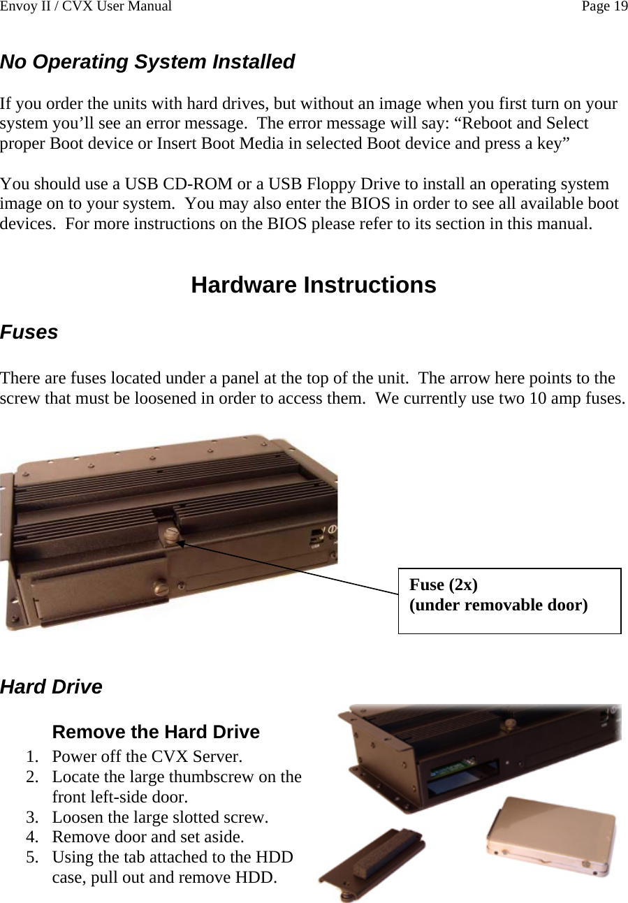 Envoy II / CVX User Manual    Page 19 No Operating System Installed  If you order the units with hard drives, but without an image when you first turn on your system you&rsquo;ll see an error message.  The error message will say: &ldquo;Reboot and Select proper Boot device or Insert Boot Media in selected Boot device and press a key&rdquo;  You should use a USB CD-ROM or a USB Floppy Drive to install an operating system image on to your system.  You may also enter the BIOS in order to see all available boot devices.  For more instructions on the BIOS please refer to its section in this manual.  Hardware Instructions Fuses  There are fuses located under a panel at the top of the unit.  The arrow here points to the screw that must be loosened in order to access them.  We currently use two 10 amp fuses.  Fuse (2x) (under removable door) Hard Drive Remove the Hard Drive 1. Power off the CVX Server.  2. Locate the large thumbscrew on the front left-side door. 3. Loosen the large slotted screw. 4. Remove door and set aside. 5. Using the tab attached to the HDD case, pull out and remove HDD.   