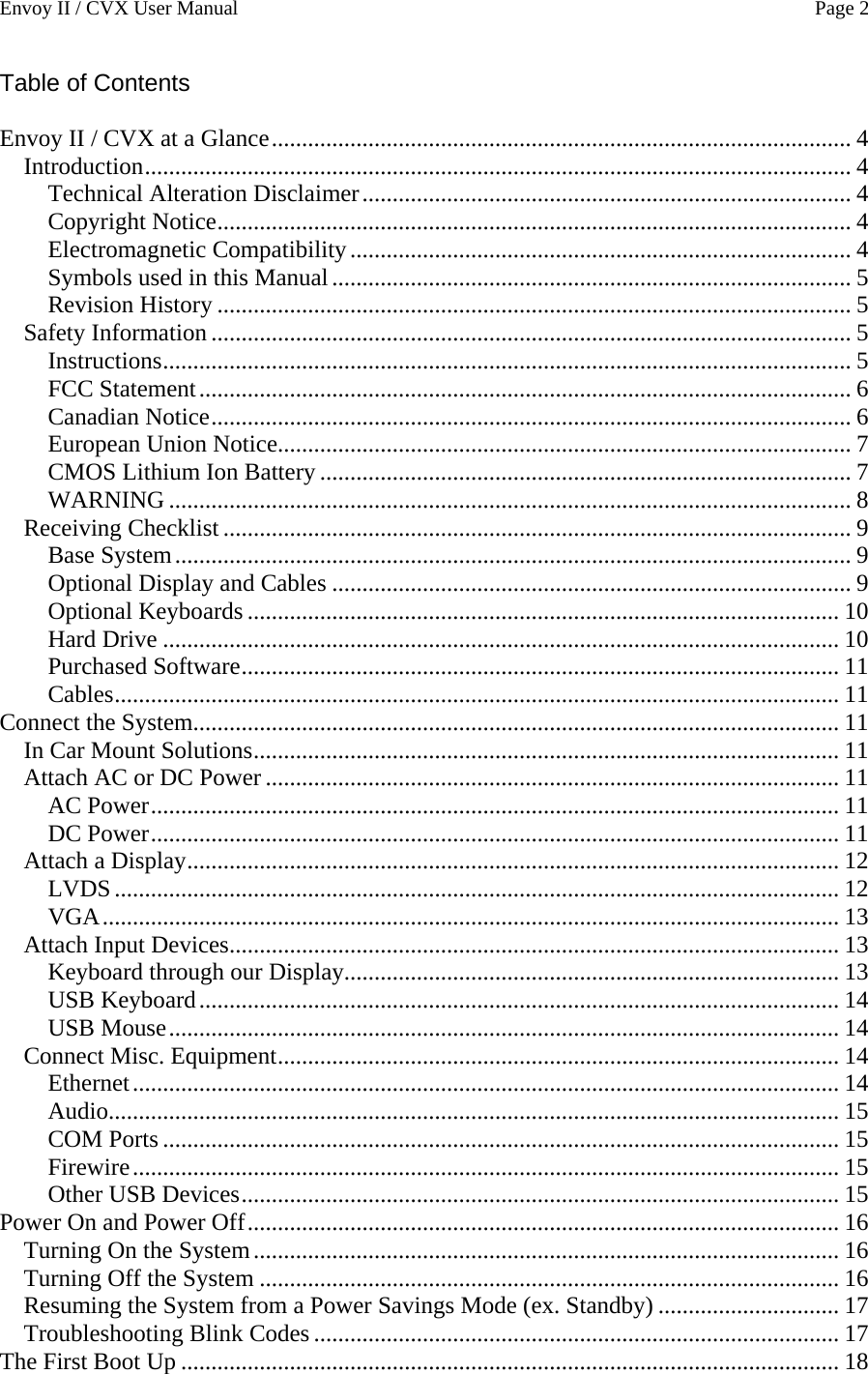 Envoy II / CVX User Manual    Page 2 Table of Contents  Envoy II / CVX at a Glance................................................................................................ 4 Introduction..................................................................................................................... 4 Technical Alteration Disclaimer................................................................................. 4 Copyright Notice......................................................................................................... 4 Electromagnetic Compatibility................................................................................... 4 Symbols used in this Manual...................................................................................... 5 Revision History ......................................................................................................... 5 Safety Information.......................................................................................................... 5 Instructions.................................................................................................................. 5 FCC Statement............................................................................................................ 6 Canadian Notice.......................................................................................................... 6 European Union Notice............................................................................................... 7 CMOS Lithium Ion Battery ........................................................................................ 7 WARNING ................................................................................................................. 8 Receiving Checklist ........................................................................................................ 9 Base System................................................................................................................ 9 Optional Display and Cables ...................................................................................... 9 Optional Keyboards .................................................................................................. 10 Hard Drive ................................................................................................................ 10 Purchased Software................................................................................................... 11 Cables........................................................................................................................ 11 Connect the System........................................................................................................... 11 In Car Mount Solutions................................................................................................. 11 Attach AC or DC Power ............................................................................................... 11 AC Power.................................................................................................................. 11 DC Power.................................................................................................................. 11 Attach a Display............................................................................................................ 12 LVDS........................................................................................................................ 12 VGA.......................................................................................................................... 13 Attach Input Devices..................................................................................................... 13 Keyboard through our Display.................................................................................. 13 USB Keyboard.......................................................................................................... 14 USB Mouse............................................................................................................... 14 Connect Misc. Equipment............................................................................................. 14 Ethernet..................................................................................................................... 14 Audio......................................................................................................................... 15 COM Ports ................................................................................................................ 15 Firewire..................................................................................................................... 15 Other USB Devices................................................................................................... 15 Power On and Power Off.................................................................................................. 16 Turning On the System................................................................................................. 16 Turning Off the System ................................................................................................ 16 Resuming the System from a Power Savings Mode (ex. Standby) .............................. 17 Troubleshooting Blink Codes ....................................................................................... 17 The First Boot Up ............................................................................................................. 18 