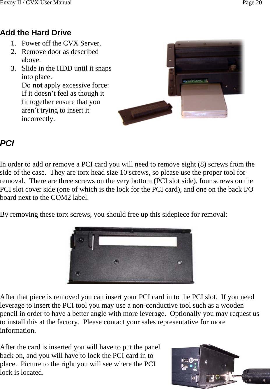 Envoy II / CVX User Manual    Page 20 Add the Hard Drive 1. Power off the CVX Server.  2. Remove door as described above. 3. Slide in the HDD until it snaps into place.   Do not apply excessive force: If it doesn&rsquo;t feel as though it fit together ensure that you aren&rsquo;t trying to insert it incorrectly.   PCI  In order to add or remove a PCI card you will need to remove eight (8) screws from the side of the case.  They are torx head size 10 screws, so please use the proper tool for removal.  There are three screws on the very bottom (PCI slot side), four screws on the PCI slot cover side (one of which is the lock for the PCI card), and one on the back I/O board next to the COM2 label.  By removing these torx screws, you should free up this sidepiece for removal:    After that piece is removed you can insert your PCI card in to the PCI slot.  If you need leverage to insert the PCI tool you may use a non-conductive tool such as a wooden pencil in order to have a better angle with more leverage.  Optionally you may request us to install this at the factory.  Please contact your sales representative for more information.  After the card is inserted you will have to put the panel back on, and you will have to lock the PCI card in to place.  Picture to the right you will see where the PCI lock is located. 