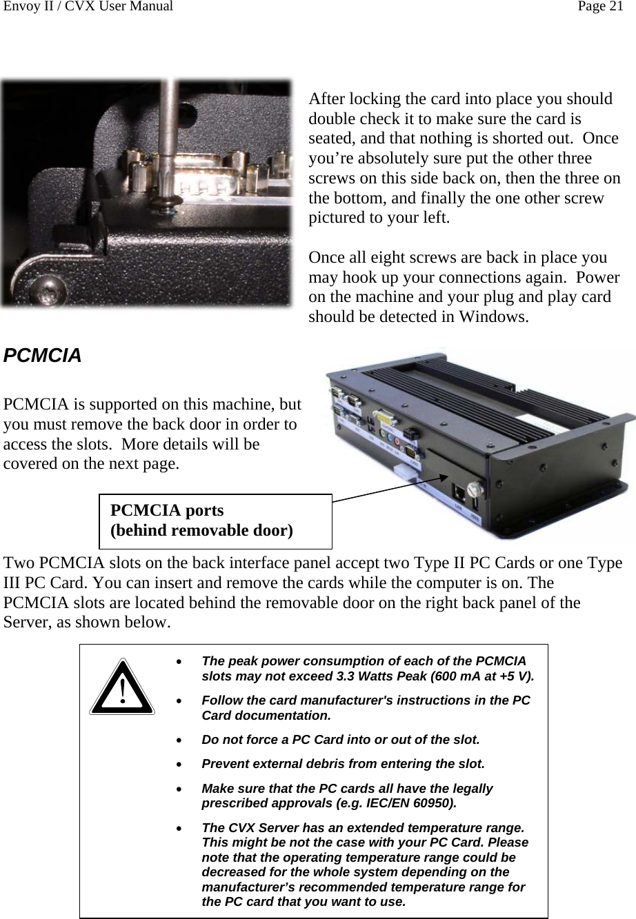 Envoy II / CVX User Manual    Page 21   After locking the card into place you should double check it to make sure the card is seated, and that nothing is shorted out.  Once you&rsquo;re absolutely sure put the other three screws on this side back on, then the three on the bottom, and finally the one other screw pictured to your left.  Once all eight screws are back in place you may hook up your connections again.  Power on the machine and your plug and play card should be detected in Windows. PCMCIA  PCMCIA is supported on this machine, but you must remove the back door in order to access the slots.  More details will be covered on the next page. PCMCIA ports  (behind removable door)     Two PCMCIA slots on the back interface panel accept two Type II PC Cards or one Type III PC Card. You can insert and remove the cards while the computer is on. The PCMCIA slots are located behind the removable door on the right back panel of the Server, as shown below.   &bull; The peak power consumption of each of the PCMCIA slots may not exceed 3.3 Watts Peak (600 mA at +5 V). &bull; Follow the card manufacturer's instructions in the PC Card documentation. &bull; Do not force a PC Card into or out of the slot. &bull; Prevent external debris from entering the slot.  &bull; Make sure that the PC cards all have the legally prescribed approvals (e.g. IEC/EN 60950).  &bull; The CVX Server has an extended temperature range. This might be not the case with your PC Card. Please note that the operating temperature range could be decreased for the whole system depending on the manufacturer&rsquo;s recommended temperature range for the PC card that you want to use.                
