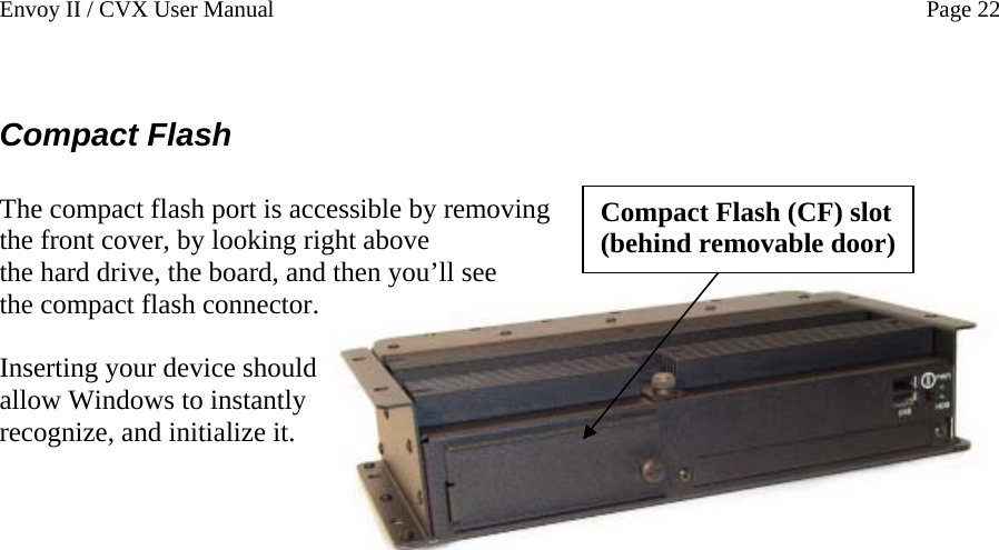 Envoy II / CVX User Manual    Page 22  Compact Flash  Compact Flash (CF) slot (behind removable door) The compact flash port is accessible by removing the front cover, by looking right above the hard drive, the board, and then you&rsquo;ll see the compact flash connector.  Inserting your device should allow Windows to instantly recognize, and initialize it.   