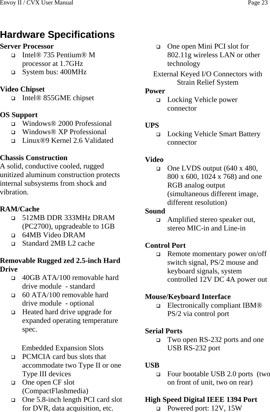 Envoy II / CVX User Manual    Page 23 Hardware Specifications Server Processor  Intel&reg; 735 Pentium&reg; M processor at 1.7GHz  System bus: 400MHz  Video Chipset  Intel&reg; 855GME chipset  OS Support  Windows&reg; 2000 Professional  Windows&reg; XP Professional  Linux&reg;9 Kernel 2.6 Validated  Chassis Construction A solid, conductive cooled, rugged unitized aluminum construction protects internal subsystems from shock and vibration.  RAM/Cache  512MB DDR 333MHz DRAM (PC2700), upgradeable to 1GB  64MB Video DRAM  Standard 2MB L2 cache  Removable Rugged zed 2.5-inch Hard Drive  40GB ATA/100 removable hard drive module  - standard  60 ATA/100 removable hard drive module  - optional  Heated hard drive upgrade for expanded operating temperature spec.  Embedded Expansion Slots  PCMCIA card bus slots that accommodate two Type II or one Type III devices  One open CF slot (CompactFlashmedia)  One 5.8-inch length PCI card slot for DVR, data acquisition, etc.  One open Mini PCI slot for 802.11g wireless LAN or other technology External Keyed I/O Connectors with Strain Relief System Power  Locking Vehicle power    connector  UPS  Locking Vehicle Smart Battery connector  Video  One LVDS output (640 x 480, 800 x 600, 1024 x 768) and one RGB analog output  (simultaneous different image, different resolution) Sound  Amplified stereo speaker out, stereo MIC-in and Line-in  Control Port  Remote momentary power on/off switch signal, PS/2 mouse and keyboard signals, system controlled 12V DC 4A power out  Mouse/Keyboard Interface  Electronically compliant IBM&reg; PS/2 via control port  Serial Ports  Two open RS-232 ports and one USB RS-232 port  USB  Four bootable USB 2.0 ports  (two on front of unit, two on rear)  High Speed Digital IEEE 1394 Port  Powered port: 12V, 15W  