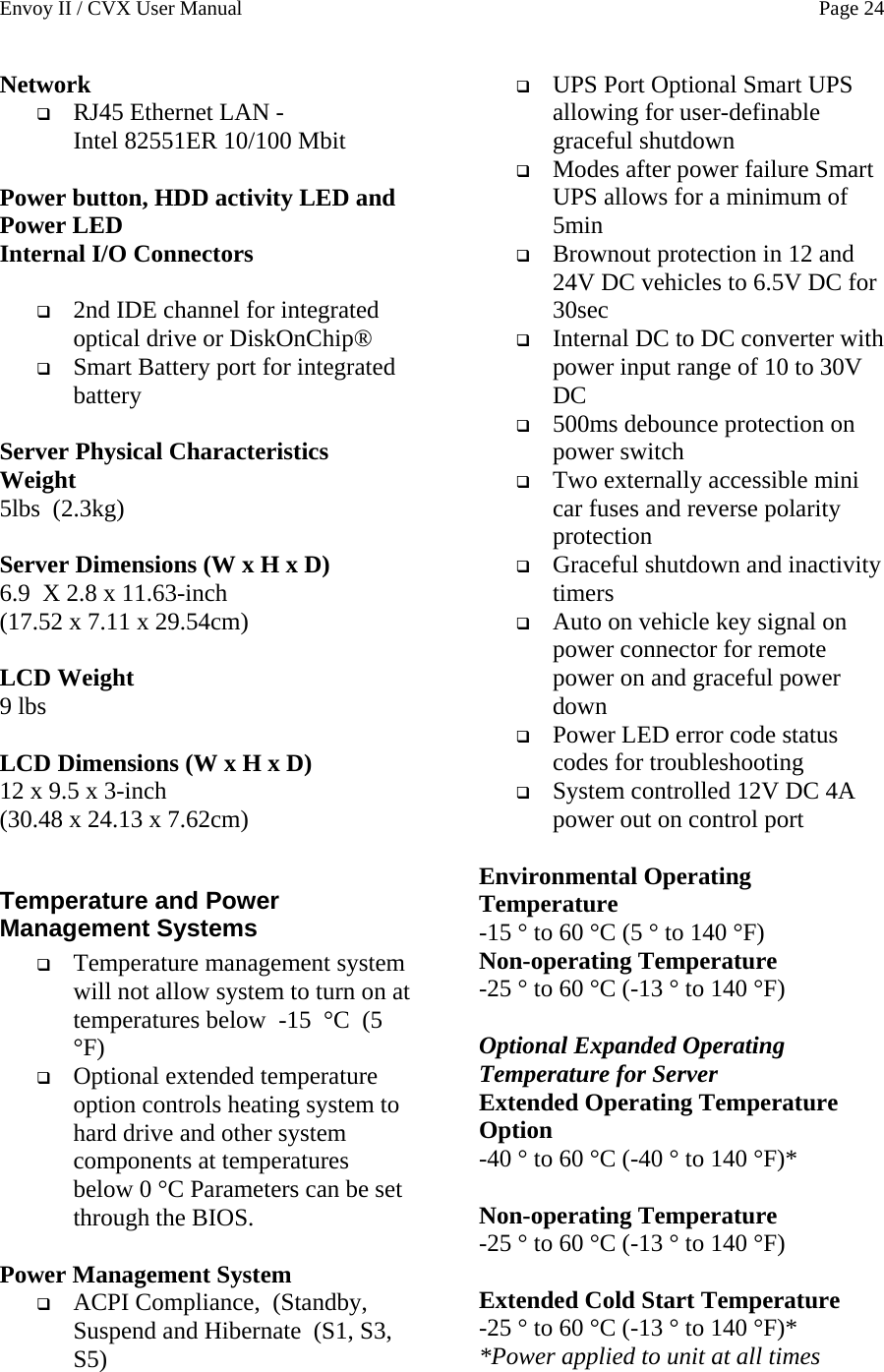 Envoy II / CVX User Manual    Page 24 Network  RJ45 Ethernet LAN -  Intel 82551ER 10/100 Mbit  Power button, HDD activity LED and Power LED Internal I/O Connectors   2nd IDE channel for integrated optical drive or DiskOnChip&reg;  Smart Battery port for integrated battery  Server Physical Characteristics Weight 5lbs  (2.3kg)  Server Dimensions (W x H x D) 6.9 X 2.8 x 11.63-inch  (17.52 x 7.11 x 29.54cm)   LCD Weight 9 lbs   LCD Dimensions (W x H x D) 12 x 9.5 x 3-inch  (30.48 x 24.13 x 7.62cm)  Temperature and Power Management Systems  Temperature management system will not allow system to turn on at temperatures below  -15  &deg;C  (5  &deg;F)   Optional extended temperature option controls heating system to hard drive and other system components at temperatures below 0 &deg;C Parameters can be set through the BIOS.  Power Management System  ACPI Compliance,  (Standby, Suspend and Hibernate  (S1, S3, S5)  UPS Port Optional Smart UPS allowing for user-definable graceful shutdown  Modes after power failure Smart UPS allows for a minimum of 5min  Brownout protection in 12 and 24V DC vehicles to 6.5V DC for 30sec  Internal DC to DC converter with power input range of 10 to 30V DC  500ms debounce protection on power switch  Two externally accessible mini car fuses and reverse polarity protection  Graceful shutdown and inactivity timers  Auto on vehicle key signal on power connector for remote power on and graceful power down  Power LED error code status codes for troubleshooting  System controlled 12V DC 4A power out on control port  Environmental Operating Temperature -15 &deg; to 60 &deg;C (5 &deg; to 140 &deg;F) Non-operating Temperature -25 &deg; to 60 &deg;C (-13 &deg; to 140 &deg;F)  Optional Expanded Operating Temperature for Server Extended Operating Temperature Option -40 &deg; to 60 &deg;C (-40 &deg; to 140 &deg;F)*  Non-operating Temperature -25 &deg; to 60 &deg;C (-13 &deg; to 140 &deg;F)  Extended Cold Start Temperature -25 &deg; to 60 &deg;C (-13 &deg; to 140 &deg;F)* *Power applied to unit at all times 