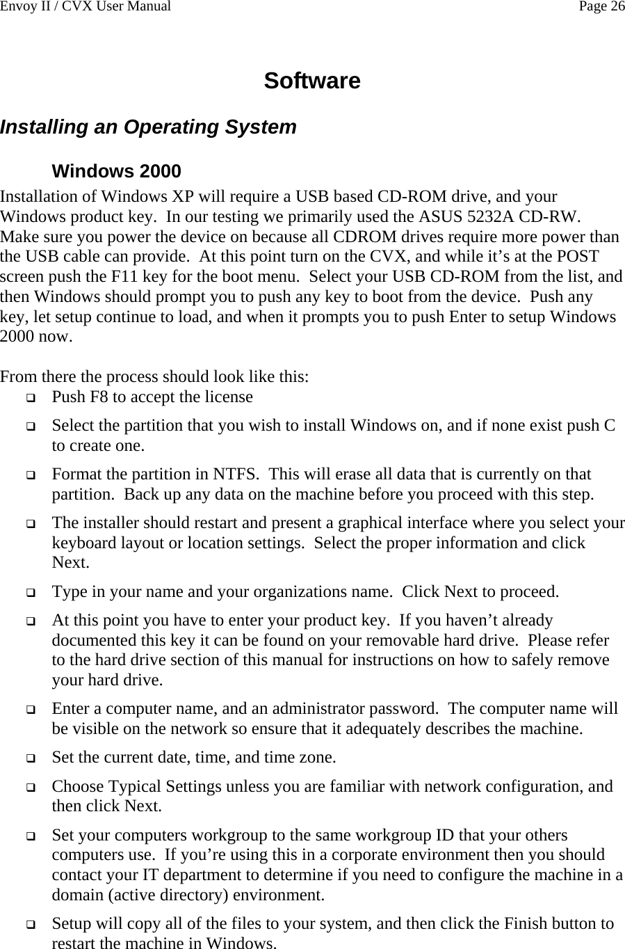 Envoy II / CVX User Manual    Page 26 Software Installing an Operating System Windows 2000 Installation of Windows XP will require a USB based CD-ROM drive, and your Windows product key.  In our testing we primarily used the ASUS 5232A CD-RW.  Make sure you power the device on because all CDROM drives require more power than the USB cable can provide.  At this point turn on the CVX, and while it&rsquo;s at the POST screen push the F11 key for the boot menu.  Select your USB CD-ROM from the list, and then Windows should prompt you to push any key to boot from the device.  Push any key, let setup continue to load, and when it prompts you to push Enter to setup Windows 2000 now.  From there the process should look like this:    Push F8 to accept the license  Select the partition that you wish to install Windows on, and if none exist push C to create one.  Format the partition in NTFS.  This will erase all data that is currently on that partition.  Back up any data on the machine before you proceed with this step.  The installer should restart and present a graphical interface where you select your keyboard layout or location settings.  Select the proper information and click Next.  Type in your name and your organizations name.  Click Next to proceed.  At this point you have to enter your product key.  If you haven&rsquo;t already documented this key it can be found on your removable hard drive.  Please refer to the hard drive section of this manual for instructions on how to safely remove your hard drive.  Enter a computer name, and an administrator password.  The computer name will be visible on the network so ensure that it adequately describes the machine.  Set the current date, time, and time zone.  Choose Typical Settings unless you are familiar with network configuration, and then click Next.  Set your computers workgroup to the same workgroup ID that your others computers use.  If you&rsquo;re using this in a corporate environment then you should contact your IT department to determine if you need to configure the machine in a domain (active directory) environment.  Setup will copy all of the files to your system, and then click the Finish button to restart the machine in Windows. 