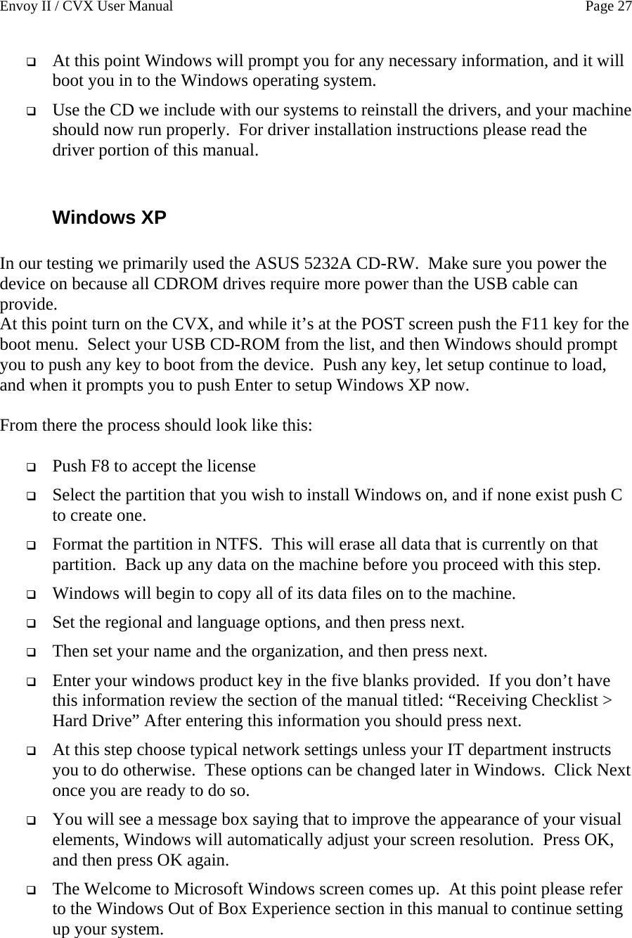 Envoy II / CVX User Manual    Page 27  At this point Windows will prompt you for any necessary information, and it will boot you in to the Windows operating system.  Use the CD we include with our systems to reinstall the drivers, and your machine should now run properly.  For driver installation instructions please read the driver portion of this manual.  Windows XP  In our testing we primarily used the ASUS 5232A CD-RW.  Make sure you power the device on because all CDROM drives require more power than the USB cable can provide.  At this point turn on the CVX, and while it&rsquo;s at the POST screen push the F11 key for the boot menu.  Select your USB CD-ROM from the list, and then Windows should prompt you to push any key to boot from the device.  Push any key, let setup continue to load, and when it prompts you to push Enter to setup Windows XP now.  From there the process should look like this:   Push F8 to accept the license  Select the partition that you wish to install Windows on, and if none exist push C to create one.  Format the partition in NTFS.  This will erase all data that is currently on that partition.  Back up any data on the machine before you proceed with this step.  Windows will begin to copy all of its data files on to the machine.  Set the regional and language options, and then press next.  Then set your name and the organization, and then press next.  Enter your windows product key in the five blanks provided.  If you don&rsquo;t have this information review the section of the manual titled: &ldquo;Receiving Checklist > Hard Drive&rdquo; After entering this information you should press next.  At this step choose typical network settings unless your IT department instructs you to do otherwise.  These options can be changed later in Windows.  Click Next once you are ready to do so.  You will see a message box saying that to improve the appearance of your visual elements, Windows will automatically adjust your screen resolution.  Press OK, and then press OK again.  The Welcome to Microsoft Windows screen comes up.  At this point please refer to the Windows Out of Box Experience section in this manual to continue setting up your system.   