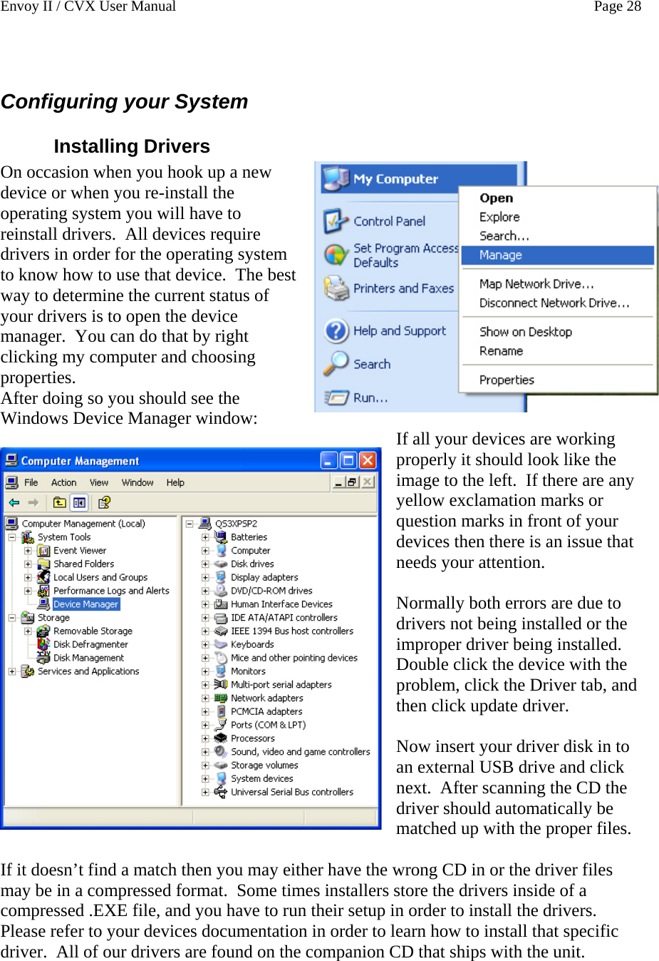 Envoy II / CVX User Manual    Page 28  Configuring your System Installing Drivers On occasion when you hook up a new device or when you re-install the operating system you will have to reinstall drivers.  All devices require drivers in order for the operating system to know how to use that device.  The best way to determine the current status of your drivers is to open the device manager.  You can do that by right clicking my computer and choosing properties. After doing so you should see the Windows Device Manager window:  If all your devices are working properly it should look like the image to the left.  If there are any yellow exclamation marks or question marks in front of your devices then there is an issue that needs your attention.  Normally both errors are due to drivers not being installed or the improper driver being installed.  Double click the device with the problem, click the Driver tab, and then click update driver.  Now insert your driver disk in to an external USB drive and click next.  After scanning the CD the driver should automatically be matched up with the proper files.  If it doesn&rsquo;t find a match then you may either have the wrong CD in or the driver files may be in a compressed format.  Some times installers store the drivers inside of a compressed .EXE file, and you have to run their setup in order to install the drivers.  Please refer to your devices documentation in order to learn how to install that specific driver.  All of our drivers are found on the companion CD that ships with the unit.
