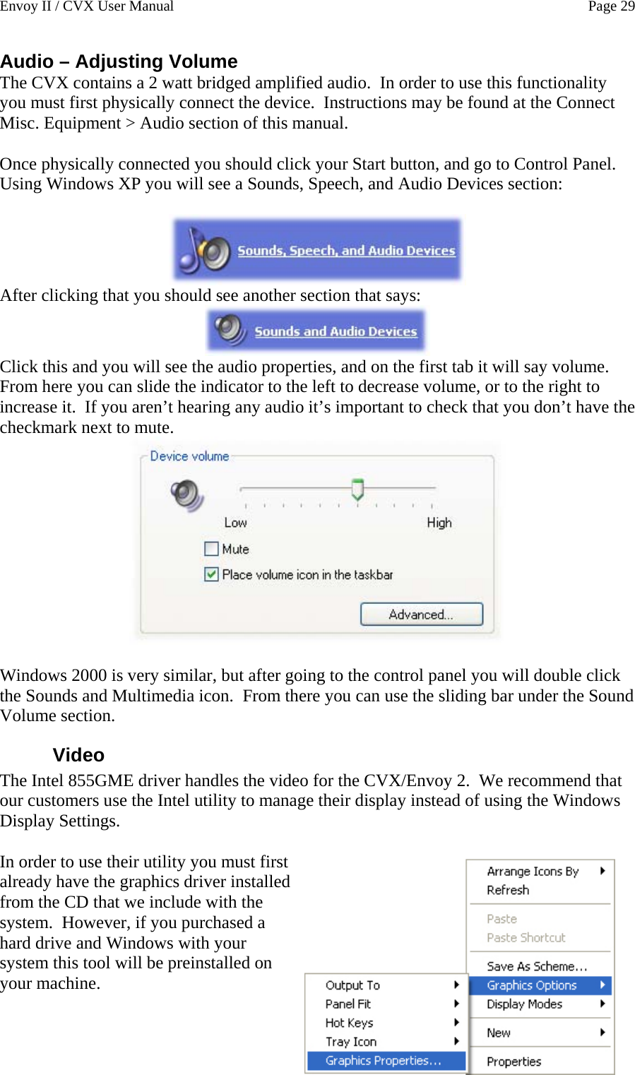 Envoy II / CVX User Manual    Page 29 Audio &ndash; Adjusting Volume The CVX contains a 2 watt bridged amplified audio.  In order to use this functionality you must first physically connect the device.  Instructions may be found at the Connect Misc. Equipment > Audio section of this manual.  Once physically connected you should click your Start button, and go to Control Panel.  Using Windows XP you will see a Sounds, Speech, and Audio Devices section:   After clicking that you should see another section that says:  Click this and you will see the audio properties, and on the first tab it will say volume.  From here you can slide the indicator to the left to decrease volume, or to the right to increase it.  If you aren&rsquo;t hearing any audio it&rsquo;s important to check that you don&rsquo;t have the checkmark next to mute.   Windows 2000 is very similar, but after going to the control panel you will double click the Sounds and Multimedia icon.  From there you can use the sliding bar under the Sound Volume section. Video  The Intel 855GME driver handles the video for the CVX/Envoy 2.  We recommend that our customers use the Intel utility to manage their display instead of using the Windows Display Settings.  In order to use their utility you must first already have the graphics driver installed from the CD that we include with the system.  However, if you purchased a hard drive and Windows with your system this tool will be preinstalled on your machine. 