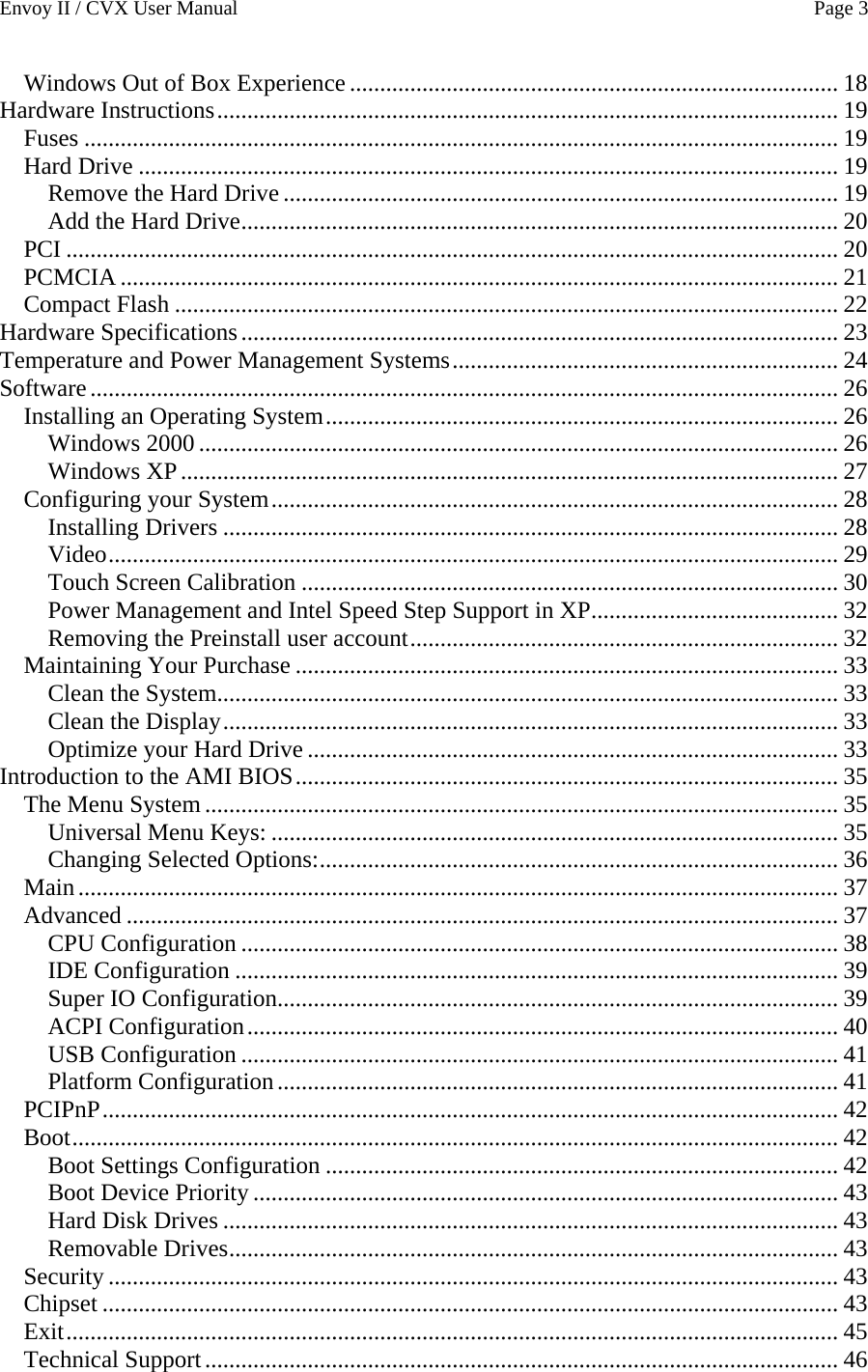 Envoy II / CVX User Manual    Page 3 Windows Out of Box Experience ................................................................................. 18 Hardware Instructions....................................................................................................... 19 Fuses ............................................................................................................................. 19 Hard Drive .................................................................................................................... 19 Remove the Hard Drive ............................................................................................ 19 Add the Hard Drive................................................................................................... 20 PCI ................................................................................................................................ 20 PCMCIA ....................................................................................................................... 21 Compact Flash .............................................................................................................. 22 Hardware Specifications................................................................................................... 23 Temperature and Power Management Systems................................................................ 24 Software............................................................................................................................ 26 Installing an Operating System..................................................................................... 26 Windows 2000 .......................................................................................................... 26 Windows XP............................................................................................................. 27 Configuring your System.............................................................................................. 28 Installing Drivers ...................................................................................................... 28 Video......................................................................................................................... 29 Touch Screen Calibration ......................................................................................... 30 Power Management and Intel Speed Step Support in XP......................................... 32 Removing the Preinstall user account....................................................................... 32 Maintaining Your Purchase .......................................................................................... 33 Clean the System....................................................................................................... 33 Clean the Display...................................................................................................... 33 Optimize your Hard Drive ........................................................................................ 33 Introduction to the AMI BIOS.......................................................................................... 35 The Menu System ......................................................................................................... 35 Universal Menu Keys: .............................................................................................. 35 Changing Selected Options:...................................................................................... 36 Main.............................................................................................................................. 37 Advanced ...................................................................................................................... 37 CPU Configuration ................................................................................................... 38 IDE Configuration .................................................................................................... 39 Super IO Configuration............................................................................................. 39 ACPI Configuration.................................................................................................. 40 USB Configuration ................................................................................................... 41 Platform Configuration............................................................................................. 41 PCIPnP.......................................................................................................................... 42 Boot............................................................................................................................... 42 Boot Settings Configuration ..................................................................................... 42 Boot Device Priority ................................................................................................. 43 Hard Disk Drives ...................................................................................................... 43 Removable Drives..................................................................................................... 43 Security ......................................................................................................................... 43 Chipset .......................................................................................................................... 43 Exit................................................................................................................................ 45 Technical Support......................................................................................................... 46 