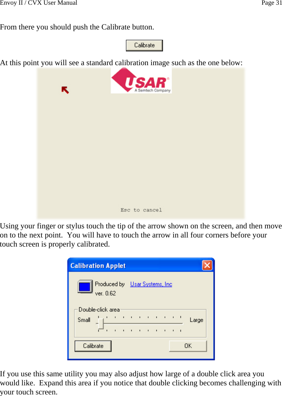 Envoy II / CVX User Manual    Page 31 From there you should push the Calibrate button.      At this point you will see a standard calibration image such as the one below:  Using your finger or stylus touch the tip of the arrow shown on the screen, and then move on to the next point.  You will have to touch the arrow in all four corners before your touch screen is properly calibrated.    If you use this same utility you may also adjust how large of a double click area you would like.  Expand this area if you notice that double clicking becomes challenging with your touch screen. 