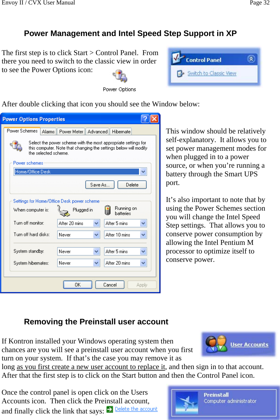 Envoy II / CVX User Manual    Page 32 Power Management and Intel Speed Step Support in XP  The first step is to click Start > Control Panel.  From there you need to switch to the classic view in order to see the Power Options icon:     After double clicking that icon you should see the Window below:  This window should be relatively self-explanatory.  It allows you to set power management modes for when plugged in to a power source, or when you&rsquo;re running a battery through the Smart UPS port.  It&rsquo;s also important to note that by using the Power Schemes section you will change the Intel Speed Step settings.  That allows you to conserve power consumption by allowing the Intel Pentium M processor to optimize itself to conserve power.    Removing the Preinstall user account  If Kontron installed your Windows operating system then chances are you will see a preinstall user account when you first turn on your system.  If that&rsquo;s the case you may remove it as long as you first create a new user account to replace it, and then sign in to that account.  After that the first step is to click on the Start button and then the Control Panel icon.   Once the control panel is open click on the Users Accounts icon.  Then click the Preinstall account, and finally click the link that says:   