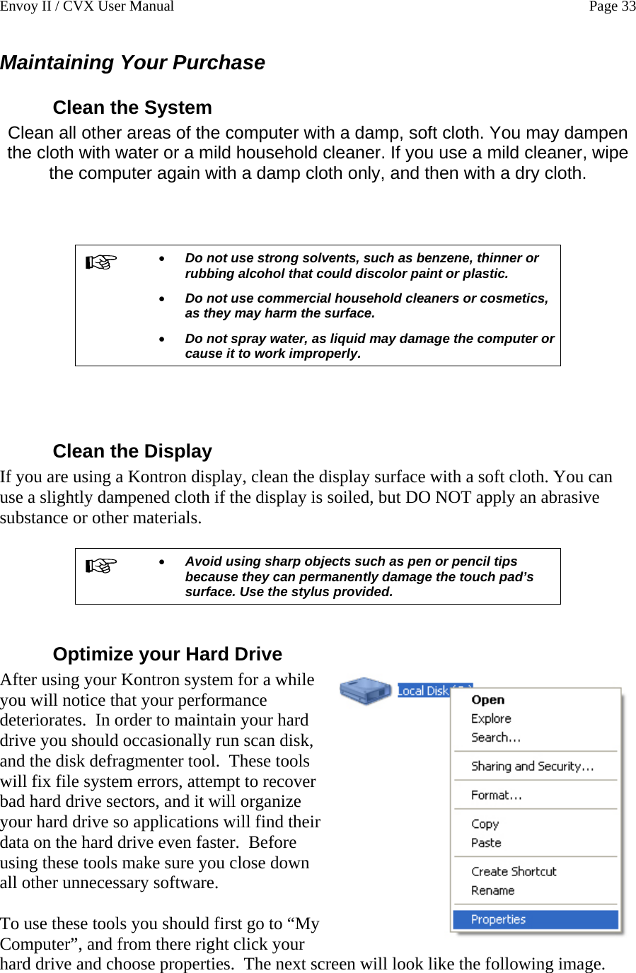 Envoy II / CVX User Manual    Page 33 Maintaining Your Purchase Clean the System Clean all other areas of the computer with a damp, soft cloth. You may dampen the cloth with water or a mild household cleaner. If you use a mild cleaner, wipe the computer again with a damp cloth only, and then with a dry cloth.     &bull; Do not use strong solvents, such as benzene, thinner or rubbing alcohol that could discolor paint or plastic.  &bull; Do not use commercial household cleaners or cosmetics, as they may harm the surface. &bull; Do not spray water, as liquid may damage the computer or cause it to work improperly.    Clean the Display If you are using a Kontron display, clean the display surface with a soft cloth. You can use a slightly dampened cloth if the display is soiled, but DO NOT apply an abrasive substance or other materials.   &bull; Avoid using sharp objects such as pen or pencil tips because they can permanently damage the touch pad&rsquo;s surface. Use the stylus provided.  Optimize your Hard Drive After using your Kontron system for a while you will notice that your performance deteriorates.  In order to maintain your hard drive you should occasionally run scan disk, and the disk defragmenter tool.  These tools will fix file system errors, attempt to recover bad hard drive sectors, and it will organize your hard drive so applications will find their data on the hard drive even faster.  Before using these tools make sure you close down all other unnecessary software.  To use these tools you should first go to &ldquo;My Computer&rdquo;, and from there right click your hard drive and choose properties.  The next screen will look like the following image.  