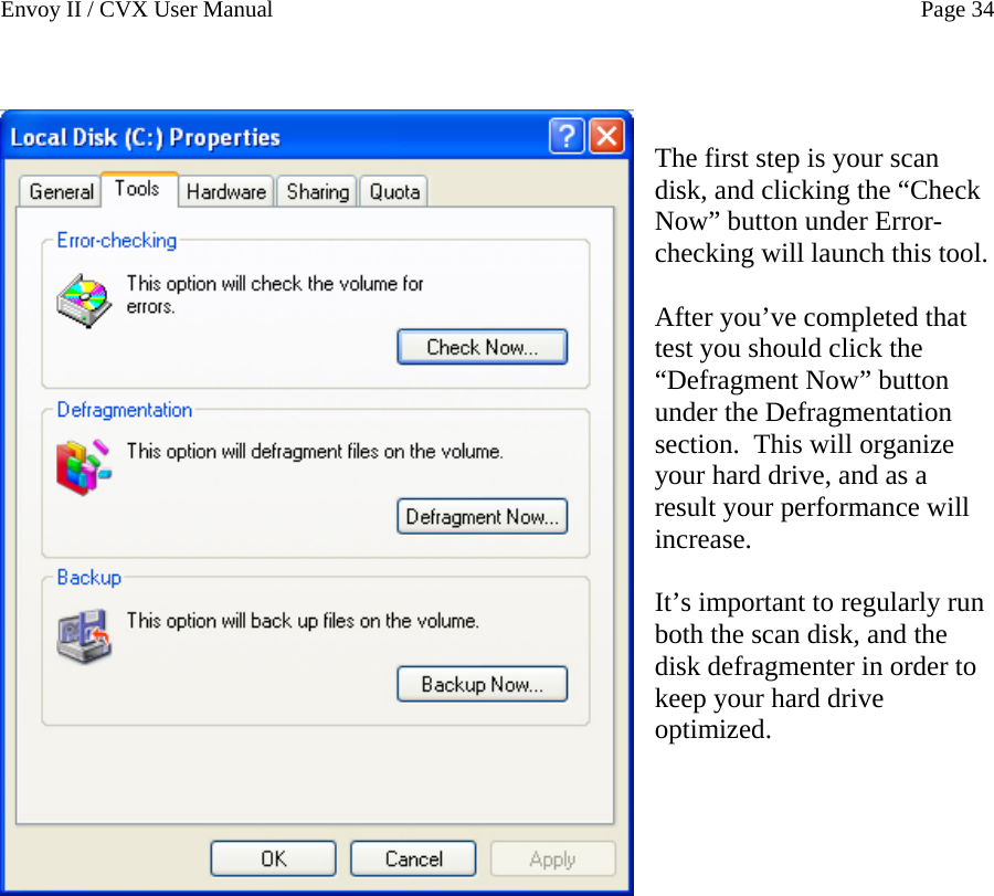 Envoy II / CVX User Manual    Page 34   The first step is your scan disk, and clicking the &ldquo;Check Now&rdquo; button under Error-checking will launch this tool.  After you&rsquo;ve completed that test you should click the &ldquo;Defragment Now&rdquo; button under the Defragmentation section.  This will organize your hard drive, and as a result your performance will increase.  It&rsquo;s important to regularly run both the scan disk, and the disk defragmenter in order to keep your hard drive optimized.         