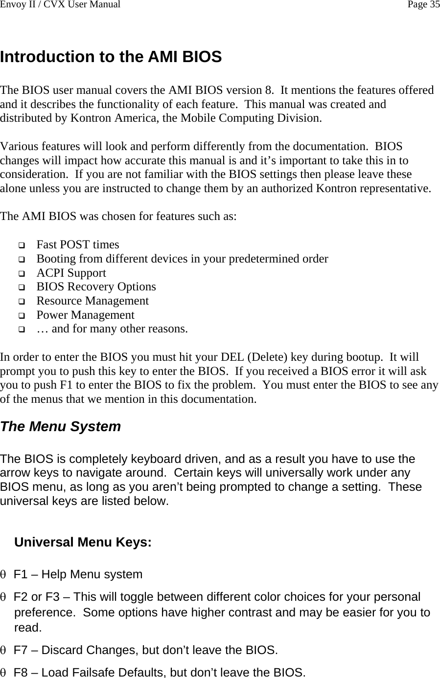 Envoy II / CVX User Manual    Page 35 Introduction to the AMI BIOS  The BIOS user manual covers the AMI BIOS version 8.  It mentions the features offered and it describes the functionality of each feature.  This manual was created and distributed by Kontron America, the Mobile Computing Division.  Various features will look and perform differently from the documentation.  BIOS changes will impact how accurate this manual is and it&rsquo;s important to take this in to consideration.  If you are not familiar with the BIOS settings then please leave these alone unless you are instructed to change them by an authorized Kontron representative.  The AMI BIOS was chosen for features such as:   Fast POST times  Booting from different devices in your predetermined order  ACPI Support  BIOS Recovery Options  Resource Management  Power Management  &hellip; and for many other reasons.  In order to enter the BIOS you must hit your DEL (Delete) key during bootup.  It will prompt you to push this key to enter the BIOS.  If you received a BIOS error it will ask you to push F1 to enter the BIOS to fix the problem.  You must enter the BIOS to see any of the menus that we mention in this documentation. The Menu System  The BIOS is completely keyboard driven, and as a result you have to use the arrow keys to navigate around.  Certain keys will universally work under any BIOS menu, as long as you aren&rsquo;t being prompted to change a setting.  These universal keys are listed below.  Universal Menu Keys:  &theta; &theta; &theta; &theta; F1 &ndash; Help Menu system  F2 or F3 &ndash; This will toggle between different color choices for your personal preference.  Some options have higher contrast and may be easier for you to read. F7 &ndash; Discard Changes, but don&rsquo;t leave the BIOS. F8 &ndash; Load Failsafe Defaults, but don&rsquo;t leave the BIOS. 