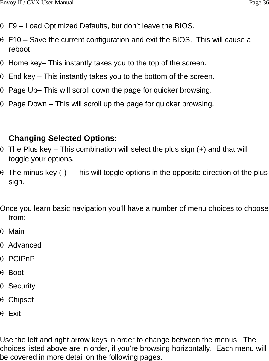 Envoy II / CVX User Manual    Page 36 &theta; &theta; &theta; &theta; &theta; &theta; &theta; &theta; &theta; Main &theta; Advanced &theta; PCIPnP &theta; Boot &theta; Security &theta; &theta; Exit F9 &ndash; Load Optimized Defaults, but don&rsquo;t leave the BIOS. F10 &ndash; Save the current configuration and exit the BIOS.  This will cause a reboot. Home key&ndash; This instantly takes you to the top of the screen. End key &ndash; This instantly takes you to the bottom of the screen. Page Up&ndash; This will scroll down the page for quicker browsing. Page Down &ndash; This will scroll up the page for quicker browsing.  Changing Selected Options: The Plus key &ndash; This combination will select the plus sign (+) and that will toggle your options. The minus key (-) &ndash; This will toggle options in the opposite direction of the plus sign.  Once you learn basic navigation you&rsquo;ll have a number of menu choices to choose from: Chipset  Use the left and right arrow keys in order to change between the menus.  The choices listed above are in order, if you&rsquo;re browsing horizontally.  Each menu will be covered in more detail on the following pages. 