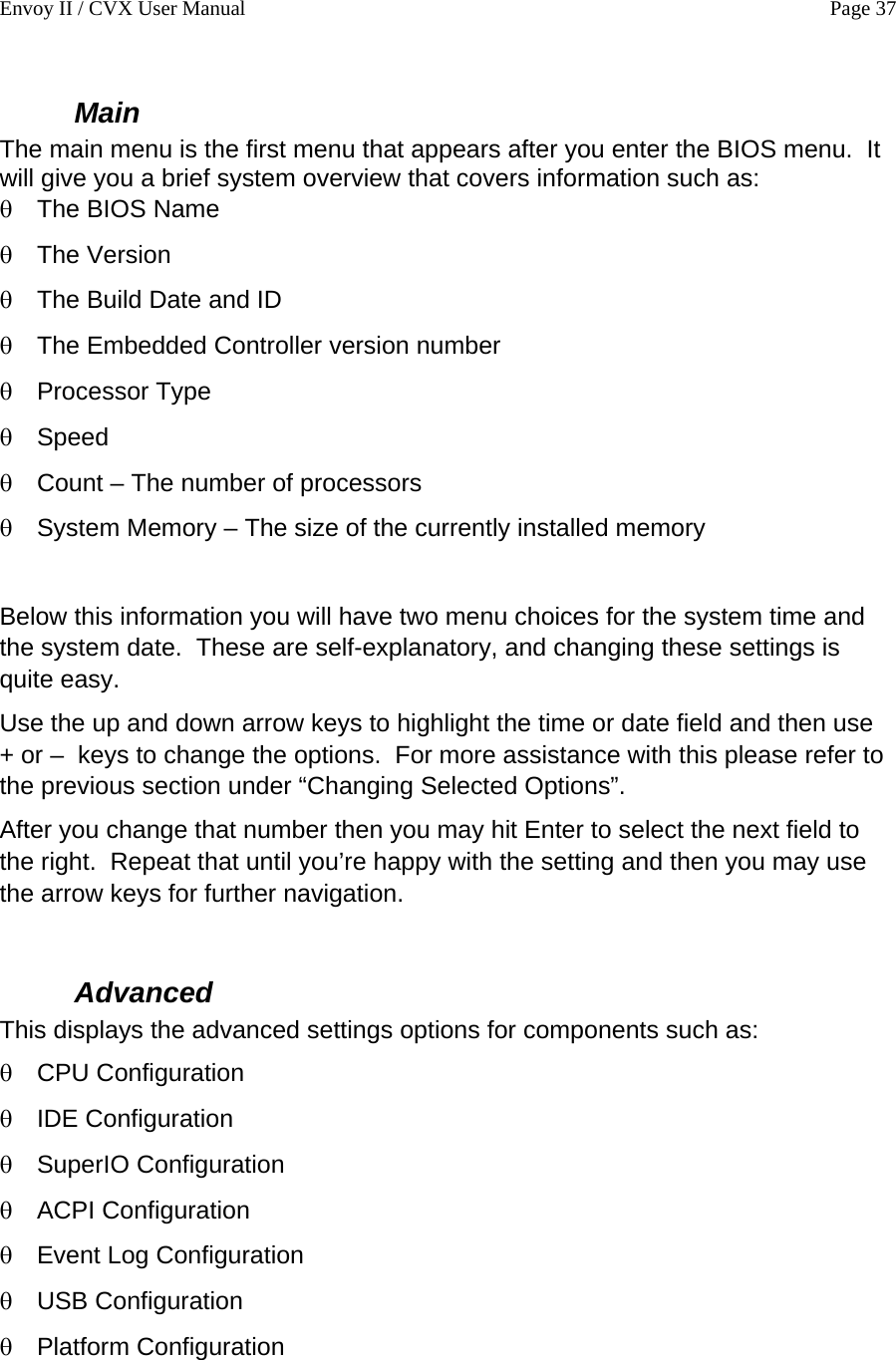 Envoy II / CVX User Manual    Page 37 Main  The main menu is the first menu that appears after you enter the BIOS menu.  It will give you a brief system overview that covers information such as: &theta; &theta; &theta; &theta; &theta; &theta; Speed &theta; &theta; &theta; &theta; &theta; &theta; &theta; &theta; &theta; The BIOS Name The Version The Build Date and ID The Embedded Controller version number Processor Type Count &ndash; The number of processors System Memory &ndash; The size of the currently installed memory  Below this information you will have two menu choices for the system time and the system date.  These are self-explanatory, and changing these settings is quite easy. Use the up and down arrow keys to highlight the time or date field and then use  + or &ndash;  keys to change the options.  For more assistance with this please refer to the previous section under &ldquo;Changing Selected Options&rdquo;. After you change that number then you may hit Enter to select the next field to the right.  Repeat that until you&rsquo;re happy with the setting and then you may use the arrow keys for further navigation.  Advanced This displays the advanced settings options for components such as: CPU Configuration IDE Configuration SuperIO Configuration ACPI Configuration Event Log Configuration USB Configuration Platform Configuration  