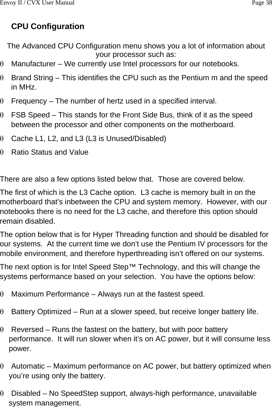Envoy II / CVX User Manual    Page 38 CPU Configuration  The Advanced CPU Configuration menu shows you a lot of information about your processor such as: &theta; &theta; &theta; &theta; &theta; &theta; &theta; &theta; &theta; &theta; &theta; Manufacturer &ndash; We currently use Intel processors for our notebooks. Brand String &ndash; This identifies the CPU such as the Pentium m and the speed in MHz. Frequency &ndash; The number of hertz used in a specified interval. FSB Speed &ndash; This stands for the Front Side Bus, think of it as the speed between the processor and other components on the motherboard. Cache L1, L2, and L3 (L3 is Unused/Disabled) Ratio Status and Value  There are also a few options listed below that.  Those are covered below. The first of which is the L3 Cache option.  L3 cache is memory built in on the motherboard that&rsquo;s inbetween the CPU and system memory.  However, with our notebooks there is no need for the L3 cache, and therefore this option should remain disabled. The option below that is for Hyper Threading function and should be disabled for our systems.  At the current time we don&rsquo;t use the Pentium IV processors for the mobile environment, and therefore hyperthreading isn&rsquo;t offered on our systems. The next option is for Intel Speed Step&trade; Technology, and this will change the systems performance based on your selection.  You have the options below: Maximum Performance &ndash; Always run at the fastest speed. Battery Optimized &ndash; Run at a slower speed, but receive longer battery life. Reversed &ndash; Runs the fastest on the battery, but with poor battery performance.  It will run slower when it&rsquo;s on AC power, but it will consume less power. Automatic &ndash; Maximum performance on AC power, but battery optimized when you&rsquo;re using only the battery. Disabled &ndash; No SpeedStep support, always-high performance, unavailable system management.  