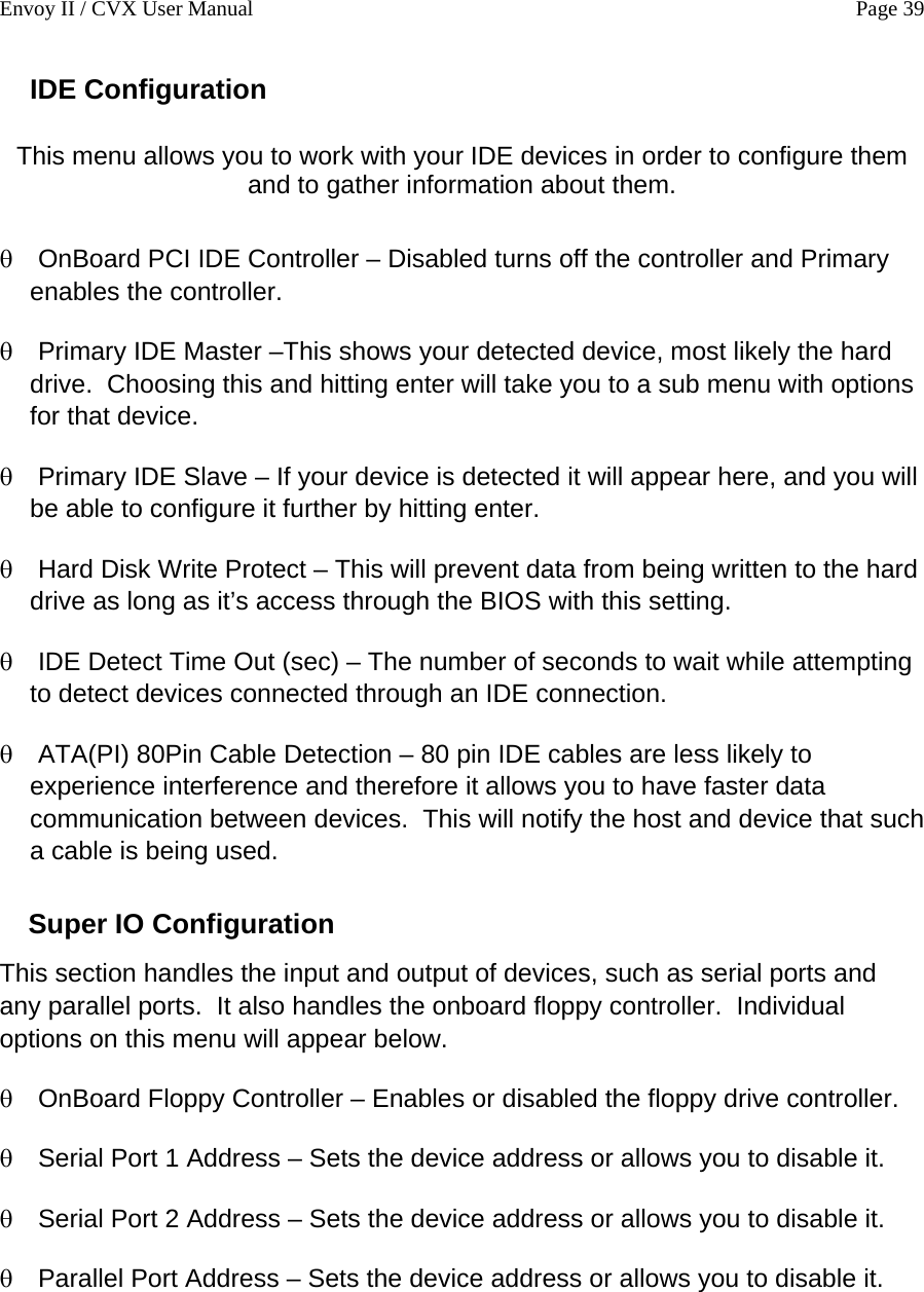 Envoy II / CVX User Manual    Page 39 IDE Configuration  This menu allows you to work with your IDE devices in order to configure them and to gather information about them.  &theta; &theta; &theta; &theta; &theta; &theta; &theta; &theta; &theta; &theta; OnBoard PCI IDE Controller &ndash; Disabled turns off the controller and Primary enables the controller. Primary IDE Master &ndash;This shows your detected device, most likely the hard drive.  Choosing this and hitting enter will take you to a sub menu with options for that device. Primary IDE Slave &ndash; If your device is detected it will appear here, and you will be able to configure it further by hitting enter. Hard Disk Write Protect &ndash; This will prevent data from being written to the hard drive as long as it&rsquo;s access through the BIOS with this setting. IDE Detect Time Out (sec) &ndash; The number of seconds to wait while attempting to detect devices connected through an IDE connection. ATA(PI) 80Pin Cable Detection &ndash; 80 pin IDE cables are less likely to experience interference and therefore it allows you to have faster data communication between devices.  This will notify the host and device that such a cable is being used. Super IO Configuration This section handles the input and output of devices, such as serial ports and any parallel ports.  It also handles the onboard floppy controller.  Individual options on this menu will appear below. OnBoard Floppy Controller &ndash; Enables or disabled the floppy drive controller. Serial Port 1 Address &ndash; Sets the device address or allows you to disable it. Serial Port 2 Address &ndash; Sets the device address or allows you to disable it. Parallel Port Address &ndash; Sets the device address or allows you to disable it. 