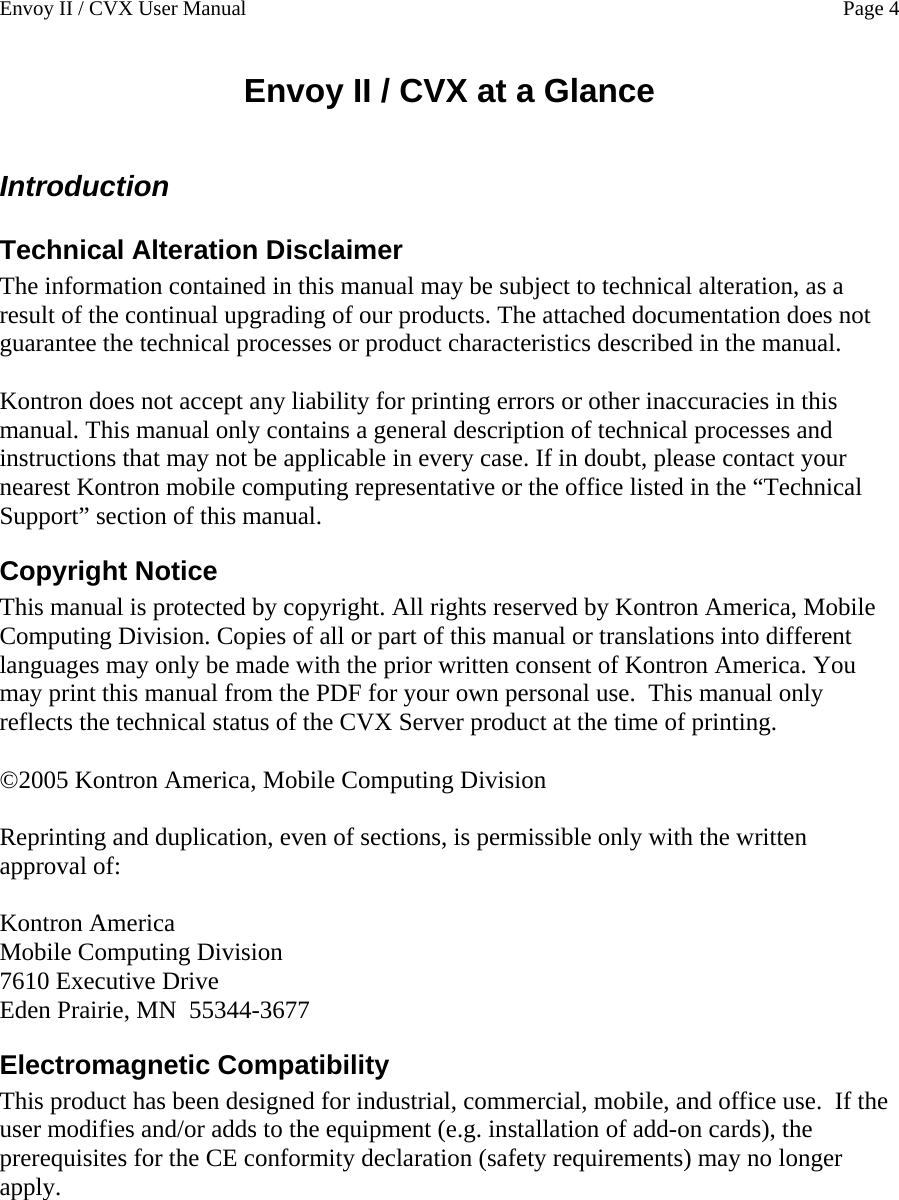 Envoy II / CVX User Manual    Page 4 Envoy II / CVX at a Glance  Introduction Technical Alteration Disclaimer The information contained in this manual may be subject to technical alteration, as a result of the continual upgrading of our products. The attached documentation does not guarantee the technical processes or product characteristics described in the manual.   Kontron does not accept any liability for printing errors or other inaccuracies in this manual. This manual only contains a general description of technical processes and instructions that may not be applicable in every case. If in doubt, please contact your nearest Kontron mobile computing representative or the office listed in the &ldquo;Technical Support&rdquo; section of this manual. Copyright Notice This manual is protected by copyright. All rights reserved by Kontron America, Mobile Computing Division. Copies of all or part of this manual or translations into different languages may only be made with the prior written consent of Kontron America. You may print this manual from the PDF for your own personal use.  This manual only reflects the technical status of the CVX Server product at the time of printing.  &copy;2005 Kontron America, Mobile Computing Division  Reprinting and duplication, even of sections, is permissible only with the written approval of:  Kontron America Mobile Computing Division 7610 Executive Drive Eden Prairie, MN  55344-3677 Electromagnetic Compatibility This product has been designed for industrial, commercial, mobile, and office use.  If the user modifies and/or adds to the equipment (e.g. installation of add-on cards), the prerequisites for the CE conformity declaration (safety requirements) may no longer apply. 