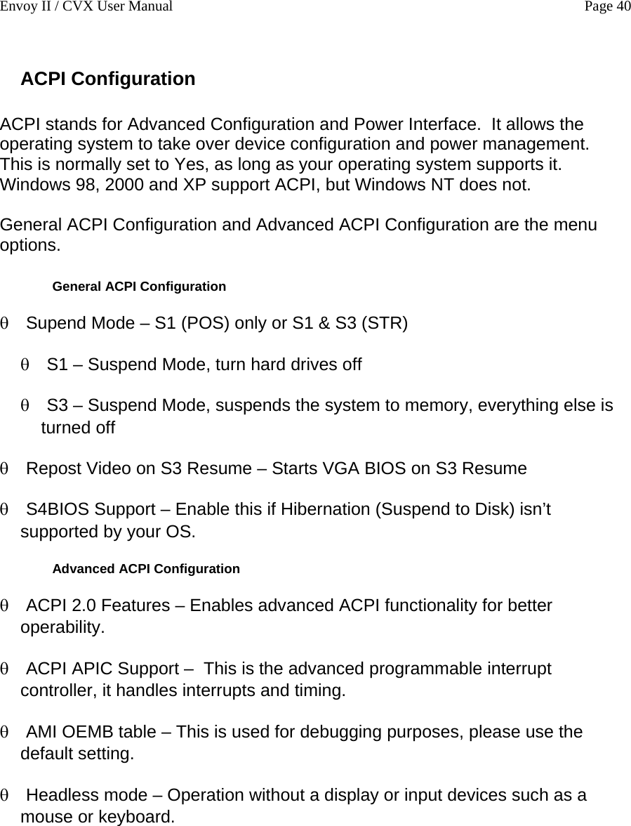 Envoy II / CVX User Manual    Page 40 ACPI Configuration  ACPI stands for Advanced Configuration and Power Interface.  It allows the operating system to take over device configuration and power management.  This is normally set to Yes, as long as your operating system supports it.  Windows 98, 2000 and XP support ACPI, but Windows NT does not.  General ACPI Configuration and Advanced ACPI Configuration are the menu options.   General ACPI Configuration &theta; &theta; &theta; &theta; &theta; &theta; &theta; &theta; &theta; Supend Mode &ndash; S1 (POS) only or S1 &amp; S3 (STR) S1 &ndash; Suspend Mode, turn hard drives off S3 &ndash; Suspend Mode, suspends the system to memory, everything else is turned off Repost Video on S3 Resume &ndash; Starts VGA BIOS on S3 Resume S4BIOS Support &ndash; Enable this if Hibernation (Suspend to Disk) isn&rsquo;t supported by your OS.  Advanced ACPI Configuration ACPI 2.0 Features &ndash; Enables advanced ACPI functionality for better operability. ACPI APIC Support &ndash;  This is the advanced programmable interrupt controller, it handles interrupts and timing. AMI OEMB table &ndash; This is used for debugging purposes, please use the default setting.  Headless mode &ndash; Operation without a display or input devices such as a mouse or keyboard.