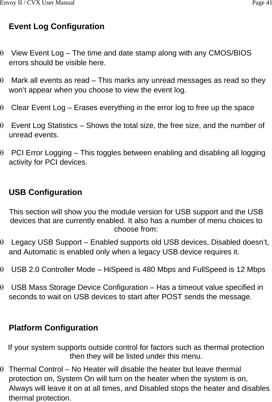 Envoy II / CVX User Manual    Page 41 Event Log Configuration  &theta; &theta; &theta; &theta; &theta; &theta; &theta; &theta; &theta; View Event Log &ndash; The time and date stamp along with any CMOS/BIOS errors should be visible here. Mark all events as read &ndash; This marks any unread messages as read so they won&rsquo;t appear when you choose to view the event log. Clear Event Log &ndash; Erases everything in the error log to free up the space Event Log Statistics &ndash; Shows the total size, the free size, and the number of unread events. PCI Error Logging &ndash; This toggles between enabling and disabling all logging activity for PCI devices.  USB Configuration  This section will show you the module version for USB support and the USB devices that are currently enabled. It also has a number of menu choices to choose from: Legacy USB Support &ndash; Enabled supports old USB devices, Disabled doesn&rsquo;t, and Automatic is enabled only when a legacy USB device requires it. USB 2.0 Controller Mode &ndash; HiSpeed is 480 Mbps and FullSpeed is 12 Mbps USB Mass Storage Device Configuration &ndash; Has a timeout value specified in seconds to wait on USB devices to start after POST sends the message.  Platform Configuration  If your system supports outside control for factors such as thermal protection then they will be listed under this menu.  Thermal Control &ndash; No Heater will disable the heater but leave thermal protection on, System On will turn on the heater when the system is on, Always will leave it on at all times, and Disabled stops the heater and disables thermal protection. 