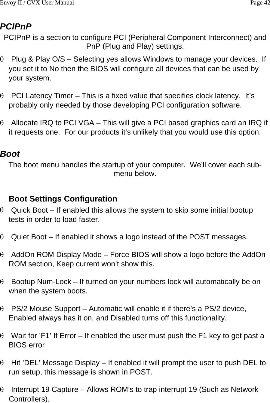 Envoy II / CVX User Manual    Page 42 PCIPnP PCIPnP is a section to configure PCI (Peripheral Component Interconnect) and PnP (Plug and Play) settings. &theta; &theta; &theta; &theta; &theta; &theta; &theta; &theta; &theta; &theta; &theta; Plug &amp; Play O/S &ndash; Selecting yes allows Windows to manage your devices.  If you set it to No then the BIOS will configure all devices that can be used by your system. PCI Latency Timer &ndash; This is a fixed value that specifies clock latency.  It&rsquo;s probably only needed by those developing PCI configuration software. Allocate IRQ to PCI VGA &ndash; This will give a PCI based graphics card an IRQ if it requests one.  For our products it&rsquo;s unlikely that you would use this option. Boot The boot menu handles the startup of your computer.  We&rsquo;ll cover each sub-menu below.  Boot Settings Configuration Quick Boot &ndash; If enabled this allows the system to skip some initial bootup tests in order to load faster. Quiet Boot &ndash; If enabled it shows a logo instead of the POST messages. AddOn ROM Display Mode &ndash; Force BIOS will show a logo before the AddOn ROM section, Keep current won&rsquo;t show this. Bootup Num-Lock &ndash; If turned on your numbers lock will automatically be on when the system boots. PS/2 Mouse Support &ndash; Automatic will enable it if there&rsquo;s a PS/2 device, Enabled always has it on, and Disabled turns off this functionality. Wait for &rsquo;F1&rsquo; If Error &ndash; If enabled the user must push the F1 key to get past a BIOS error Hit &rsquo;DEL&rsquo; Message Display &ndash; If enabled it will prompt the user to push DEL to run setup, this message is shown in POST. Interrupt 19 Capture &ndash; Allows ROM&rsquo;s to trap interrupt 19 (Such as Network Controllers).  