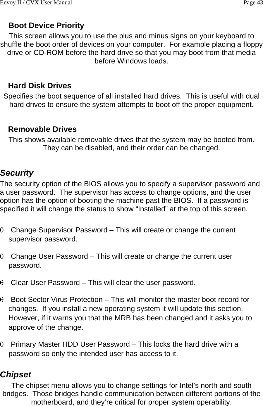 Envoy II / CVX User Manual    Page 43 Boot Device Priority This screen allows you to use the plus and minus signs on your keyboard to shuffle the boot order of devices on your computer.  For example placing a floppy drive or CD-ROM before the hard drive so that you may boot from that media before Windows loads.  Hard Disk Drives Specifies the boot sequence of all installed hard drives.  This is useful with dual hard drives to ensure the system attempts to boot off the proper equipment.  Removable Drives This shows available removable drives that the system may be booted from.  They can be disabled, and their order can be changed.  Security  The security option of the BIOS allows you to specify a supervisor password and a user password.  The supervisor has access to change options, and the user option has the option of booting the machine past the BIOS.  If a password is specified it will change the status to show &ldquo;Installed&rdquo; at the top of this screen.  &theta; &theta; &theta; &theta; &theta; Change Supervisor Password &ndash; This will create or change the current supervisor password. Change User Password &ndash; This will create or change the current user password. Clear User Password &ndash; This will clear the user password. Boot Sector Virus Protection &ndash; This will monitor the master boot record for changes.  If you install a new operating system it will update this section.  However, if it warns you that the MRB has been changed and it asks you to approve of the change.   Primary Master HDD User Password &ndash; This locks the hard drive with a password so only the intended user has access to it. Chipset The chipset menu allows you to change settings for Intel&rsquo;s north and south bridges.  Those bridges handle communication between different portions of the motherboard, and they&rsquo;re critical for proper system operability. 