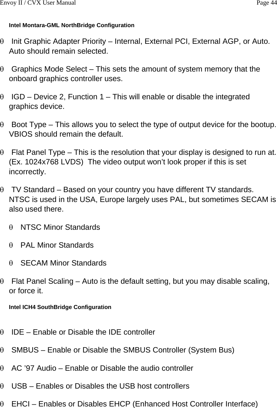 Envoy II / CVX User Manual    Page 44 Intel Montara-GML NorthBridge Configuration &theta; &theta; &theta; &theta; &theta; &theta; &theta; &theta; &theta; &theta; &theta; &theta; &theta; &theta; &theta; Init Graphic Adapter Priority &ndash; Internal, External PCI, External AGP, or Auto.  Auto should remain selected. Graphics Mode Select &ndash; This sets the amount of system memory that the onboard graphics controller uses. IGD &ndash; Device 2, Function 1 &ndash; This will enable or disable the integrated graphics device. Boot Type &ndash; This allows you to select the type of output device for the bootup.  VBIOS should remain the default. Flat Panel Type &ndash; This is the resolution that your display is designed to run at.  (Ex. 1024x768 LVDS)  The video output won&rsquo;t look proper if this is set incorrectly. TV Standard &ndash; Based on your country you have different TV standards.  NTSC is used in the USA, Europe largely uses PAL, but sometimes SECAM is also used there.  NTSC Minor Standards PAL Minor Standards SECAM Minor Standards Flat Panel Scaling &ndash; Auto is the default setting, but you may disable scaling, or force it. Intel ICH4 SouthBridge Configuration  IDE &ndash; Enable or Disable the IDE controller SMBUS &ndash; Enable or Disable the SMBUS Controller (System Bus) AC &rsquo;97 Audio &ndash; Enable or Disable the audio controller USB &ndash; Enables or Disables the USB host controllers EHCI &ndash; Enables or Disables EHCP (Enhanced Host Controller Interface) 