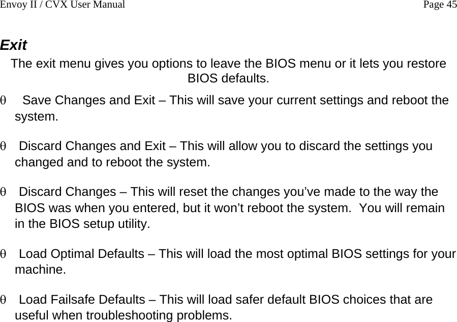 Envoy II / CVX User Manual    Page 45 Exit The exit menu gives you options to leave the BIOS menu or it lets you restore BIOS defaults. &theta; &theta; &theta; &theta; &theta;  Save Changes and Exit &ndash; This will save your current settings and reboot the system. Discard Changes and Exit &ndash; This will allow you to discard the settings you changed and to reboot the system. Discard Changes &ndash; This will reset the changes you&rsquo;ve made to the way the BIOS was when you entered, but it won&rsquo;t reboot the system.  You will remain in the BIOS setup utility. Load Optimal Defaults &ndash; This will load the most optimal BIOS settings for your machine. Load Failsafe Defaults &ndash; This will load safer default BIOS choices that are useful when troubleshooting problems. 