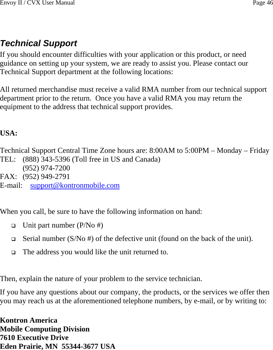 Envoy II / CVX User Manual    Page 46  Technical Support If you should encounter difficulties with your application or this product, or need guidance on setting up your system, we are ready to assist you. Please contact our Technical Support department at the following locations:  All returned merchandise must receive a valid RMA number from our technical support department prior to the return.  Once you have a valid RMA you may return the equipment to the address that technical support provides.   USA:  Technical Support Central Time Zone hours are: 8:00AM to 5:00PM &ndash; Monday &ndash; Friday  TEL:  (888) 343-5396 (Toll free in US and Canada)  (952) 974-7200   FAX:   (952) 949-2791 E-mail:    support@kontronmobile.com  When you call, be sure to have the following information on hand:   Unit part number (P/No #)  Serial number (S/No #) of the defective unit (found on the back of the unit).  The address you would like the unit returned to.  Then, explain the nature of your problem to the service technician. If you have any questions about our company, the products, or the services we offer then you may reach us at the aforementioned telephone numbers, by e-mail, or by writing to:  Kontron America Mobile Computing Division 7610 Executive Drive Eden Prairie, MN  55344-3677 USA   