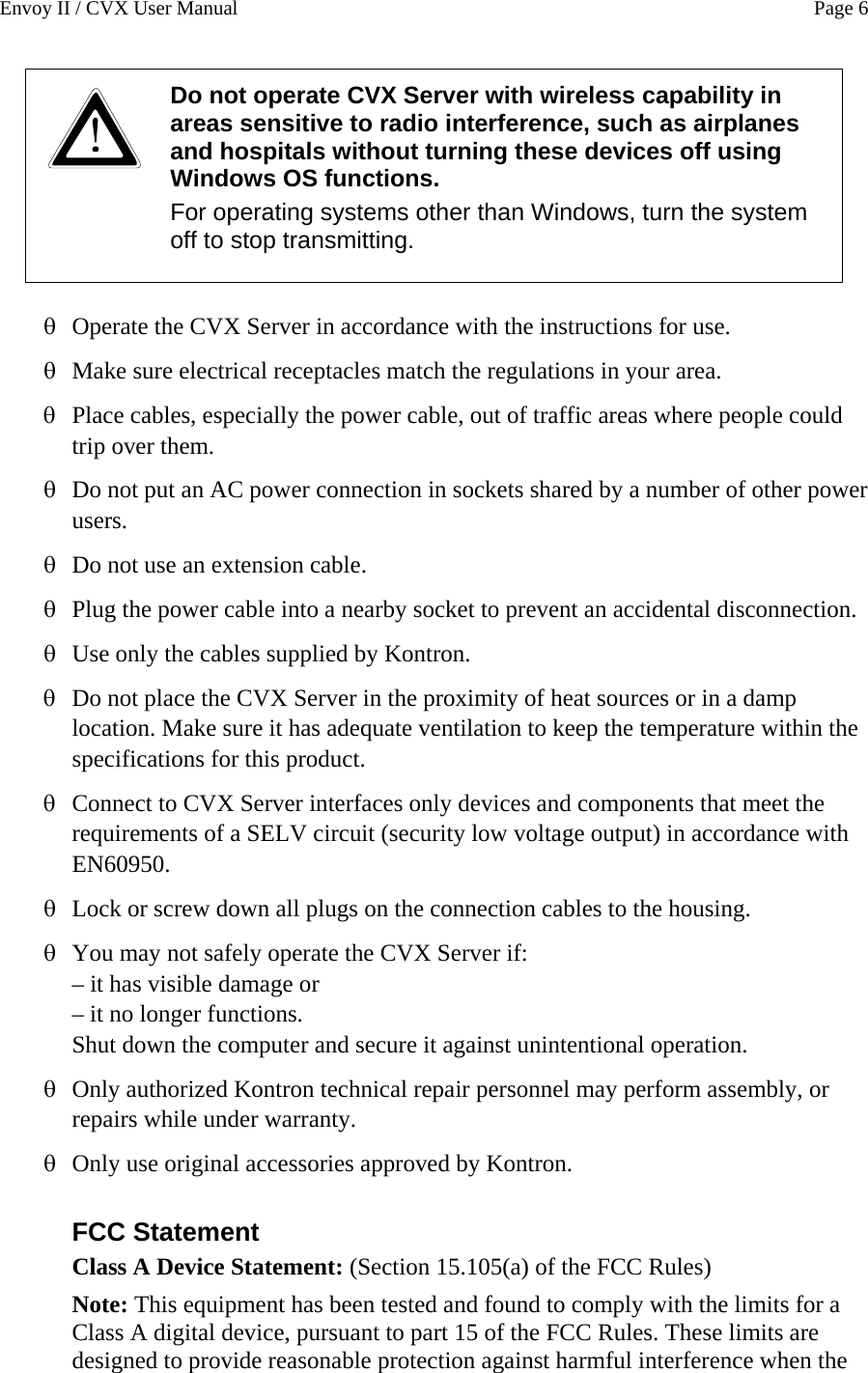 Envoy II / CVX User Manual    Page 6  Do not operate CVX Server with wireless capability in areas sensitive to radio interference, such as airplanes and hospitals without turning these devices off using Windows OS functions.  For operating systems other than Windows, turn the system off to stop transmitting.   Operate the CVX Server in accordance with the instructions for use. &theta; &theta; &theta; &theta; &theta; &theta; &theta; &theta; &theta; &theta; &theta; &theta; &theta; Make sure electrical receptacles match the regulations in your area. Place cables, especially the power cable, out of traffic areas where people could trip over them. Do not put an AC power connection in sockets shared by a number of other power users.  Do not use an extension cable. Plug the power cable into a nearby socket to prevent an accidental disconnection. Use only the cables supplied by Kontron. Do not place the CVX Server in the proximity of heat sources or in a damp location. Make sure it has adequate ventilation to keep the temperature within the specifications for this product. Connect to CVX Server interfaces only devices and components that meet the requirements of a SELV circuit (security low voltage output) in accordance with EN60950.  Lock or screw down all plugs on the connection cables to the housing. You may not safely operate the CVX Server if:  &ndash; it has visible damage or &ndash; it no longer functions. Shut down the computer and secure it against unintentional operation.  Only authorized Kontron technical repair personnel may perform assembly, or repairs while under warranty. Only use original accessories approved by Kontron.  FCC Statement Class A Device Statement: (Section 15.105(a) of the FCC Rules)  Note: This equipment has been tested and found to comply with the limits for a Class A digital device, pursuant to part 15 of the FCC Rules. These limits are designed to provide reasonable protection against harmful interference when the 