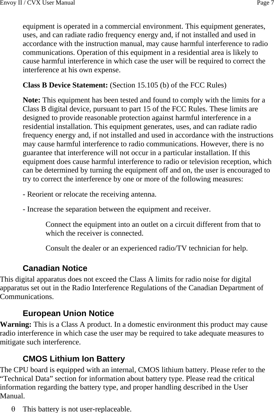 Envoy II / CVX User Manual    Page 7 equipment is operated in a commercial environment. This equipment generates, uses, and can radiate radio frequency energy and, if not installed and used in accordance with the instruction manual, may cause harmful interference to radio communications. Operation of this equipment in a residential area is likely to cause harmful interference in which case the user will be required to correct the interference at his own expense. Class B Device Statement: (Section 15.105 (b) of the FCC Rules) Note: This equipment has been tested and found to comply with the limits for a Class B digital device, pursuant to part 15 of the FCC Rules. These limits are designed to provide reasonable protection against harmful interference in a residential installation. This equipment generates, uses, and can radiate radio frequency energy and, if not installed and used in accordance with the instructions may cause harmful interference to radio communications. However, there is no guarantee that interference will not occur in a particular installation. If this equipment does cause harmful interference to radio or television reception, which can be determined by turning the equipment off and on, the user is encouraged to try to correct the interference by one or more of the following measures: - Reorient or relocate the receiving antenna. - Increase the separation between the equipment and receiver. Connect the equipment into an outlet on a circuit different from that to which the receiver is connected. Consult the dealer or an experienced radio/TV technician for help. Canadian Notice This digital apparatus does not exceed the Class A limits for radio noise for digital apparatus set out in the Radio Interference Regulations of the Canadian Department of Communications. European Union Notice Warning: This is a Class A product. In a domestic environment this product may cause radio interference in which case the user may be required to take adequate measures to mitigate such interference. CMOS Lithium Ion Battery The CPU board is equipped with an internal, CMOS lithium battery. Please refer to the &ldquo;Technical Data&rdquo; section for information about battery type. Please read the critical information regarding the battery type, and proper handling described in the User Manual. &theta; This battery is not user-replaceable. 