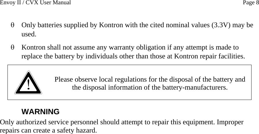 Envoy II / CVX User Manual    Page 8 Only batteries supplied by Kontron with the cited nominal values (3.3V) may be used.  &theta; &theta; Kontron shall not assume any warranty obligation if any attempt is made to replace the battery by individuals other than those at Kontron repair facilities.   Please observe local regulations for the disposal of the battery and the disposal information of the battery-manufacturers.  WARNING Only authorized service personnel should attempt to repair this equipment. Improper repairs can create a safety hazard. 