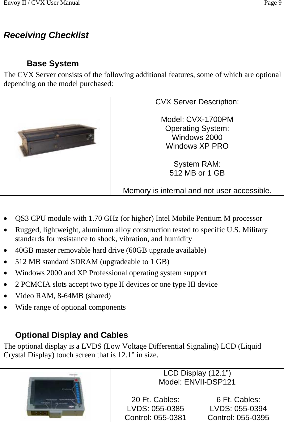 Envoy II / CVX User Manual    Page 9 Receiving Checklist  Base System The CVX Server consists of the following additional features, some of which are optional depending on the model purchased:     CVX Server Description:  Model: CVX-1700PM Operating System: Windows 2000  Windows XP PRO  System RAM: 512 MB or 1 GB  Memory is internal and not user accessible.    &bull; QS3 CPU module with 1.70 GHz (or higher) Intel Mobile Pentium M processor &bull; Rugged, lightweight, aluminum alloy construction tested to specific U.S. Military standards for resistance to shock, vibration, and humidity &bull; 40GB master removable hard drive (60GB upgrade available) &bull; 512 MB standard SDRAM (upgradeable to 1 GB) &bull; Windows 2000 and XP Professional operating system support &bull; 2 PCMCIA slots accept two type II devices or one type III device &bull; Video RAM, 8-64MB (shared) &bull; Wide range of optional components  Optional Display and Cables The optional display is a LVDS (Low Voltage Differential Signaling) LCD (Liquid Crystal Display) touch screen that is 12.1&rdquo; in size.   LCD Display (12.1&rdquo;)  Model: ENVII-DSP121  20 Ft. Cables: LVDS: 055-0385 Control: 055-0381 6 Ft. Cables: LVDS: 055-0394 Control: 055-0395  