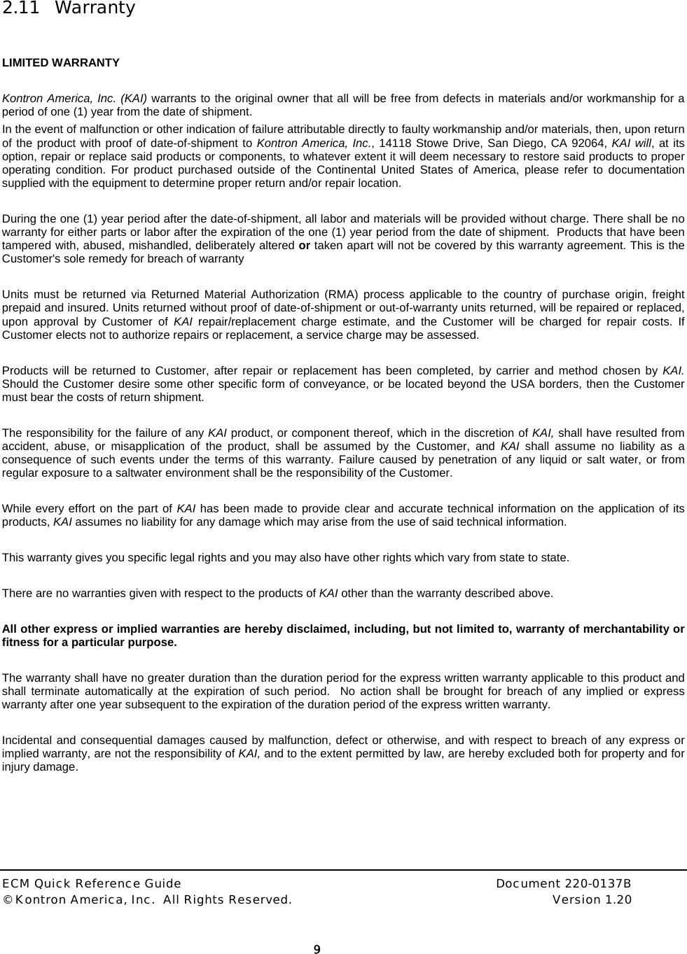  ECM Quick Reference Guide     Document 220-0137B &copy; Kontron America, Inc.  All Rights Reserved.    Version 1.20         9   2.11 Warranty   LIMITED WARRANTY  Kontron America, Inc. (KAI) warrants to the original owner that all will be free from defects in materials and/or workmanship for a period of one (1) year from the date of shipment.  In the event of malfunction or other indication of failure attributable directly to faulty workmanship and/or materials, then, upon return of the product with proof of date-of-shipment to Kontron America, Inc., 14118 Stowe Drive, San Diego, CA 92064, KAI will, at its option, repair or replace said products or components, to whatever extent it will deem necessary to restore said products to proper operating condition. For product purchased outside of the Continental United States of America, please refer to documentation supplied with the equipment to determine proper return and/or repair location.  During the one (1) year period after the date-of-shipment, all labor and materials will be provided without charge. There shall be no warranty for either parts or labor after the expiration of the one (1) year period from the date of shipment.  Products that have been tampered with, abused, mishandled, deliberately altered or taken apart will not be covered by this warranty agreement. This is the Customer's sole remedy for breach of warranty   Units must be returned via Returned Material Authorization (RMA) process applicable to the country of purchase origin, freight prepaid and insured. Units returned without proof of date-of-shipment or out-of-warranty units returned, will be repaired or replaced, upon approval by Customer of KAI repair/replacement charge estimate, and the Customer will be charged for repair costs. If Customer elects not to authorize repairs or replacement, a service charge may be assessed.  Products will be returned to Customer, after repair or replacement has been completed, by carrier and method chosen by KAI.  Should the Customer desire some other specific form of conveyance, or be located beyond the USA borders, then the Customer must bear the costs of return shipment.  The responsibility for the failure of any KAI product, or component thereof, which in the discretion of KAI, shall have resulted from accident, abuse, or misapplication of the product, shall be assumed by the Customer, and KAI  shall assume no liability as a consequence of such events under the terms of this warranty. Failure caused by penetration of any liquid or salt water, or from regular exposure to a saltwater environment shall be the responsibility of the Customer.  While every effort on the part of KAI has been made to provide clear and accurate technical information on the application of its products, KAI assumes no liability for any damage which may arise from the use of said technical information.  This warranty gives you specific legal rights and you may also have other rights which vary from state to state.  There are no warranties given with respect to the products of KAI other than the warranty described above.   All other express or implied warranties are hereby disclaimed, including, but not limited to, warranty of merchantability or fitness for a particular purpose.  The warranty shall have no greater duration than the duration period for the express written warranty applicable to this product and shall terminate automatically at the expiration of such period.  No action shall be brought for breach of any implied or express warranty after one year subsequent to the expiration of the duration period of the express written warranty.  Incidental and consequential damages caused by malfunction, defect or otherwise, and with respect to breach of any express or implied warranty, are not the responsibility of KAI, and to the extent permitted by law, are hereby excluded both for property and for injury damage.  