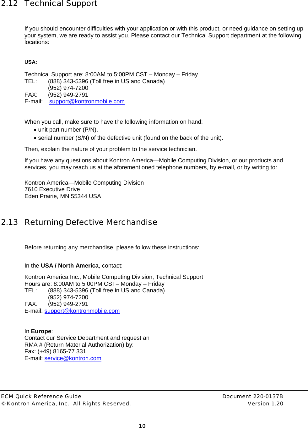  ECM Quick Reference Guide     Document 220-0137B &copy; Kontron America, Inc.  All Rights Reserved.    Version 1.20         10   2.12 Technical Support  If you should encounter difficulties with your application or with this product, or need guidance on setting up your system, we are ready to assist you. Please contact our Technical Support department at the following locations:   USA:  Technical Support are: 8:00AM to 5:00PM CST &ndash; Monday &ndash; Friday  TEL:  (888) 343-5396 (Toll free in US and Canada)  (952) 974-7200   FAX:   (952) 949-2791 E-mail:    support@kontronmobile.com  When you call, make sure to have the following information on hand:  &bull; unit part number (P/N), &bull; serial number (S/N) of the defective unit (found on the back of the unit). Then, explain the nature of your problem to the service technician. If you have any questions about Kontron America&mdash;Mobile Computing Division, or our products and services, you may reach us at the aforementioned telephone numbers, by e-mail, or by writing to:  Kontron America&mdash;Mobile Computing Division 7610 Executive Drive Eden Prairie, MN 55344 USA  2.13 Returning Defective Merchandise  Before returning any merchandise, please follow these instructions:  In the USA / North America, contact: Kontron America Inc., Mobile Computing Division, Technical Support Hours are: 8:00AM to 5:00PM CST&ndash; Monday &ndash; Friday TEL:  (888) 343-5396 (Toll free in US and Canada)  (952) 974-7200   FAX:   (952) 949-2791 E-mail: support@kontronmobile.com    In Europe: Contact our Service Department and request an  RMA # (Return Material Authorization) by:  Fax: (+49) 8165-77 331 E-mail: service@kontron.com