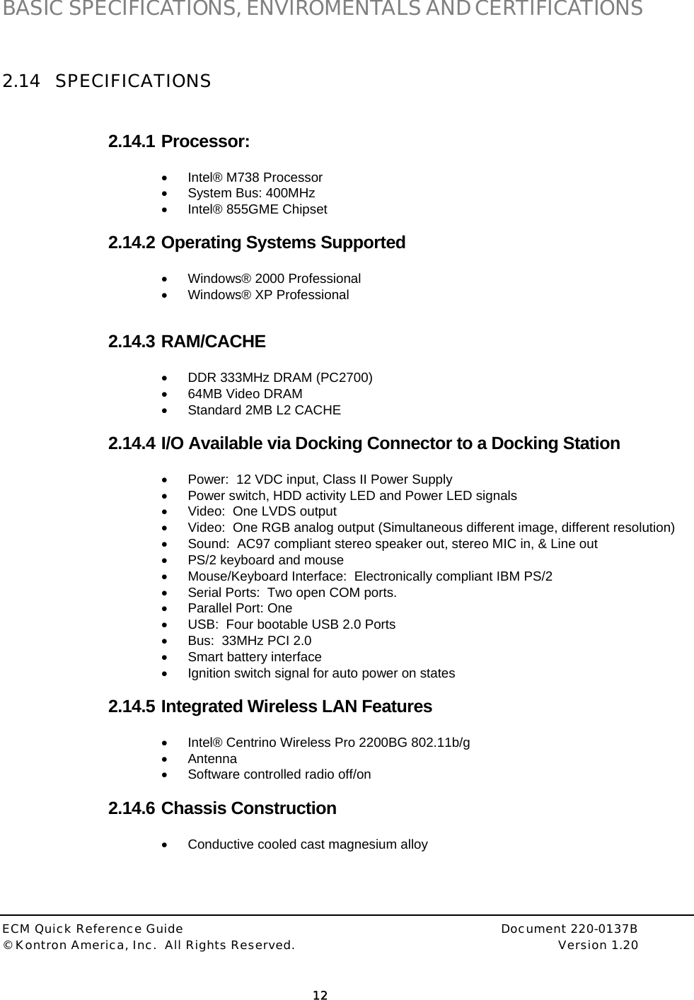  ECM Quick Reference Guide     Document 220-0137B &copy; Kontron America, Inc.  All Rights Reserved.    Version 1.20         12  BASIC SPECIFICATIONS, ENVIROMENTALS AND CERTIFICATIONS  2.14 SPECIFICATIONS  2.14.1 Processor:   &bull;  Intel&reg; M738 Processor  &bull;  System Bus: 400MHz  &bull;  Intel&reg; 855GME Chipset  2.14.2 Operating Systems Supported &bull;  Windows&reg; 2000 Professional &bull; Windows&reg; XP Professional   2.14.3 RAM/CACHE &bull;  DDR 333MHz DRAM (PC2700) &bull;  64MB Video DRAM &bull;  Standard 2MB L2 CACHE  2.14.4 I/O Available via Docking Connector to a Docking Station &bull;  Power:  12 VDC input, Class II Power Supply &bull;  Power switch, HDD activity LED and Power LED signals &bull;  Video:  One LVDS output &bull;  Video:  One RGB analog output (Simultaneous different image, different resolution) &bull;  Sound:  AC97 compliant stereo speaker out, stereo MIC in, &amp; Line out &bull;  PS/2 keyboard and mouse &bull;  Mouse/Keyboard Interface:  Electronically compliant IBM PS/2 &bull;  Serial Ports:  Two open COM ports. &bull;  Parallel Port: One  &bull;  USB:  Four bootable USB 2.0 Ports &bull;  Bus:  33MHz PCI 2.0 &bull;  Smart battery interface &bull;  Ignition switch signal for auto power on states  2.14.5 Integrated Wireless LAN Features &bull;  Intel&reg; Centrino Wireless Pro 2200BG 802.11b/g &bull; Antenna &bull;  Software controlled radio off/on  2.14.6 Chassis Construction &bull;  Conductive cooled cast magnesium alloy    