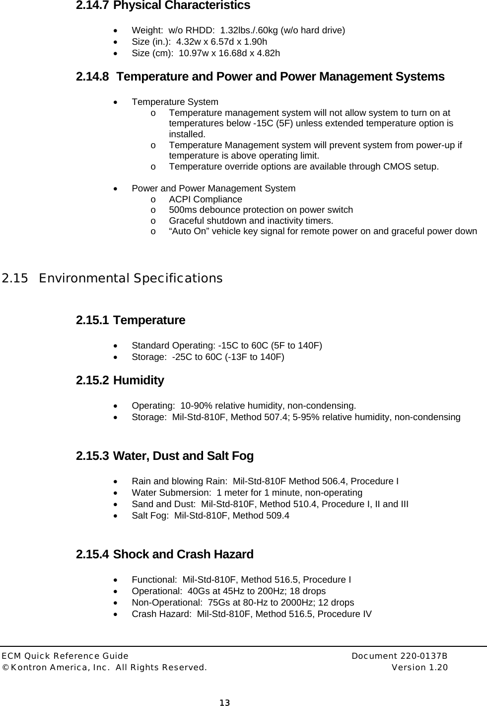  ECM Quick Reference Guide     Document 220-0137B &copy; Kontron America, Inc.  All Rights Reserved.    Version 1.20         13  2.14.7 Physical Characteristics &bull;  Weight:  w/o RHDD:  1.32lbs./.60kg (w/o hard drive) &bull;  Size (in.):  4.32w x 6.57d x 1.90h &bull;  Size (cm):  10.97w x 16.68d x 4.82h  2.14.8  Temperature and Power and Power Management Systems &bull; Temperature System o  Temperature management system will not allow system to turn on at temperatures below -15C (5F) unless extended temperature option is installed. o  Temperature Management system will prevent system from power-up if temperature is above operating limit. o  Temperature override options are available through CMOS setup.  &bull;  Power and Power Management System o ACPI Compliance o  500ms debounce protection on power switch o  Graceful shutdown and inactivity timers. o  &ldquo;Auto On&rdquo; vehicle key signal for remote power on and graceful power down    2.15 Environmental Specifications  2.15.1 Temperature &bull;  Standard Operating: -15C to 60C (5F to 140F) &bull;  Storage:  -25C to 60C (-13F to 140F)  2.15.2 Humidity &bull;  Operating:  10-90% relative humidity, non-condensing. &bull;  Storage:  Mil-Std-810F, Method 507.4; 5-95% relative humidity, non-condensing  2.15.3 Water, Dust and Salt Fog &bull;  Rain and blowing Rain:  Mil-Std-810F Method 506.4, Procedure I &bull;  Water Submersion:  1 meter for 1 minute, non-operating &bull;  Sand and Dust:  Mil-Std-810F, Method 510.4, Procedure I, II and III &bull;  Salt Fog:  Mil-Std-810F, Method 509.4  2.15.4 Shock and Crash Hazard &bull;  Functional:  Mil-Std-810F, Method 516.5, Procedure I &bull;  Operational:  40Gs at 45Hz to 200Hz; 18 drops &bull;  Non-Operational:  75Gs at 80-Hz to 2000Hz; 12 drops &bull;  Crash Hazard:  Mil-Std-810F, Method 516.5, Procedure IV   
