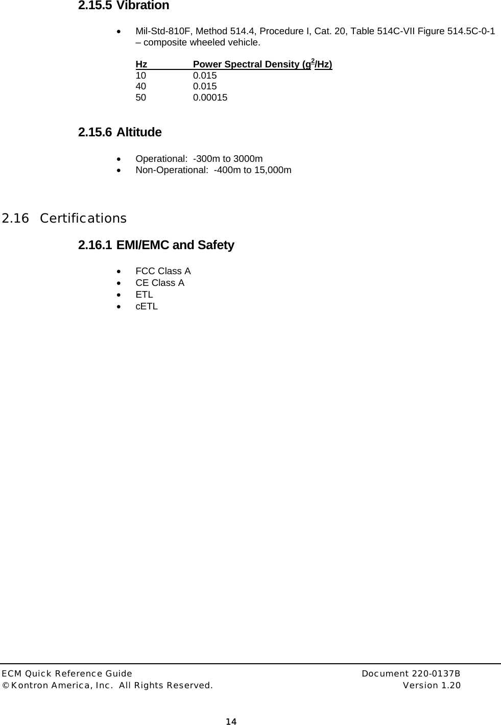  ECM Quick Reference Guide     Document 220-0137B &copy; Kontron America, Inc.  All Rights Reserved.    Version 1.20         14  2.15.5 Vibration &bull;  Mil-Std-810F, Method 514.4, Procedure I, Cat. 20, Table 514C-VII Figure 514.5C-0-1 &ndash; composite wheeled vehicle.  Hz    Power Spectral Density (g2/Hz) 10 0.015 40 0.015 50   0.00015   2.15.6 Altitude &bull;  Operational:  -300m to 3000m &bull;  Non-Operational:  -400m to 15,000m    2.16 Certifications  2.16.1 EMI/EMC and Safety &bull;  FCC Class A &bull;  CE Class A &bull; ETL &bull; cETL 
