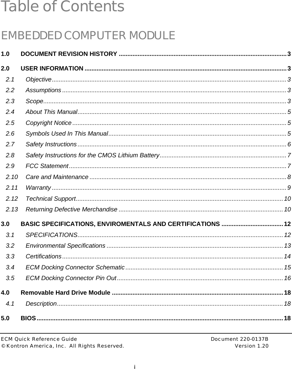  ECM Quick Reference Guide     Document 220-0137B &copy; Kontron America, Inc.  All Rights Reserved.    Version 1.20         i  Table of Contents EMBEDDED COMPUTER MODULE 1.0 DOCUMENT REVISION HISTORY ..................................................................................................3 2.0 USER INFORMATION ......................................................................................................................3 2.1 Objective.........................................................................................................................................3 2.2 Assumptions ...................................................................................................................................3 2.3 Scope..............................................................................................................................................3 2.4 About This Manual..........................................................................................................................5 2.5 Copyright Notice.............................................................................................................................5 2.6 Symbols Used In This Manual........................................................................................................5 2.7 Safety Instructions ..........................................................................................................................6 2.8 Safety Instructions for the CMOS Lithium Battery..........................................................................7 2.9 FCC Statement...............................................................................................................................7 2.10 Care and Maintenance ...................................................................................................................8 2.11 Warranty .........................................................................................................................................9 2.12 Technical Support.........................................................................................................................10 2.13 Returning Defective Merchandise ................................................................................................10 3.0 BASIC SPECIFICATIONS, ENVIROMENTALS AND CERTIFICATIONS ....................................12 3.1 SPECIFICATIONS........................................................................................................................12 3.2 Environmental Specifications .......................................................................................................13 3.3 Certifications.................................................................................................................................14 3.4 ECM Docking Connector Schematic ............................................................................................15 3.5 ECM Docking Connector Pin Out.................................................................................................16 4.0 Removable Hard Drive Module ....................................................................................................18 4.1 Description....................................................................................................................................18 5.0 BIOS................................................................................................................................................18 