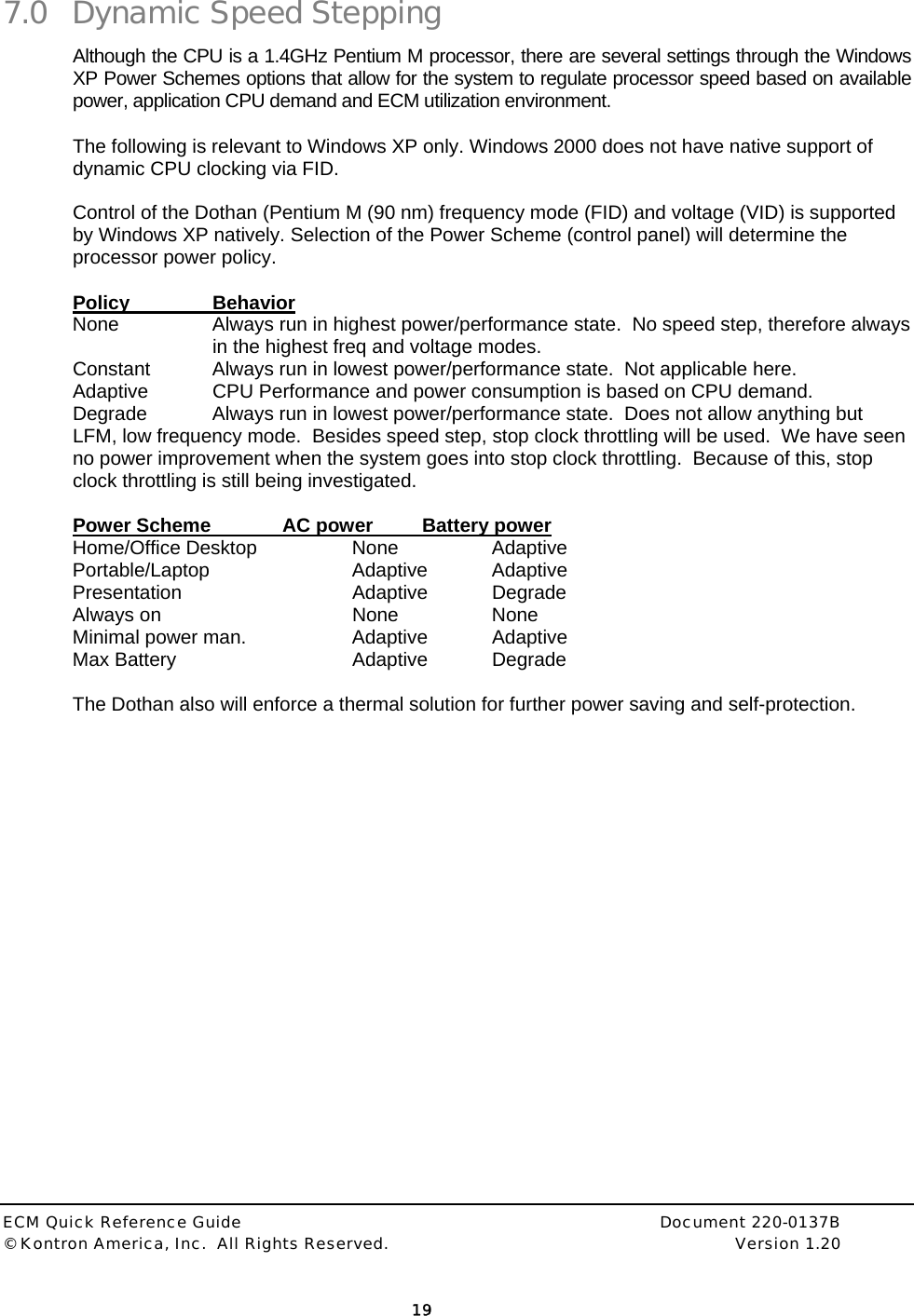  ECM Quick Reference Guide     Document 220-0137B &copy; Kontron America, Inc.  All Rights Reserved.    Version 1.20         19  7.0 Dynamic Speed Stepping Although the CPU is a 1.4GHz Pentium M processor, there are several settings through the Windows XP Power Schemes options that allow for the system to regulate processor speed based on available power, application CPU demand and ECM utilization environment. The following is relevant to Windows XP only. Windows 2000 does not have native support of dynamic CPU clocking via FID.  Control of the Dothan (Pentium M (90 nm) frequency mode (FID) and voltage (VID) is supported by Windows XP natively. Selection of the Power Scheme (control panel) will determine the processor power policy.  Policy   Behavior None  Always run in highest power/performance state.  No speed step, therefore always in the highest freq and voltage modes. Constant  Always run in lowest power/performance state.  Not applicable here. Adaptive  CPU Performance and power consumption is based on CPU demand.   Degrade  Always run in lowest power/performance state.  Does not allow anything but LFM, low frequency mode.  Besides speed step, stop clock throttling will be used.  We have seen no power improvement when the system goes into stop clock throttling.  Because of this, stop clock throttling is still being investigated.  Power Scheme   AC power  Battery power Home/Office Desktop  None  Adaptive Portable/Laptop   Adaptive Adaptive Presentation   Adaptive Degrade Always on   None  None Minimal power man.    Adaptive  Adaptive Max Battery   Adaptive Degrade  The Dothan also will enforce a thermal solution for further power saving and self-protection.   