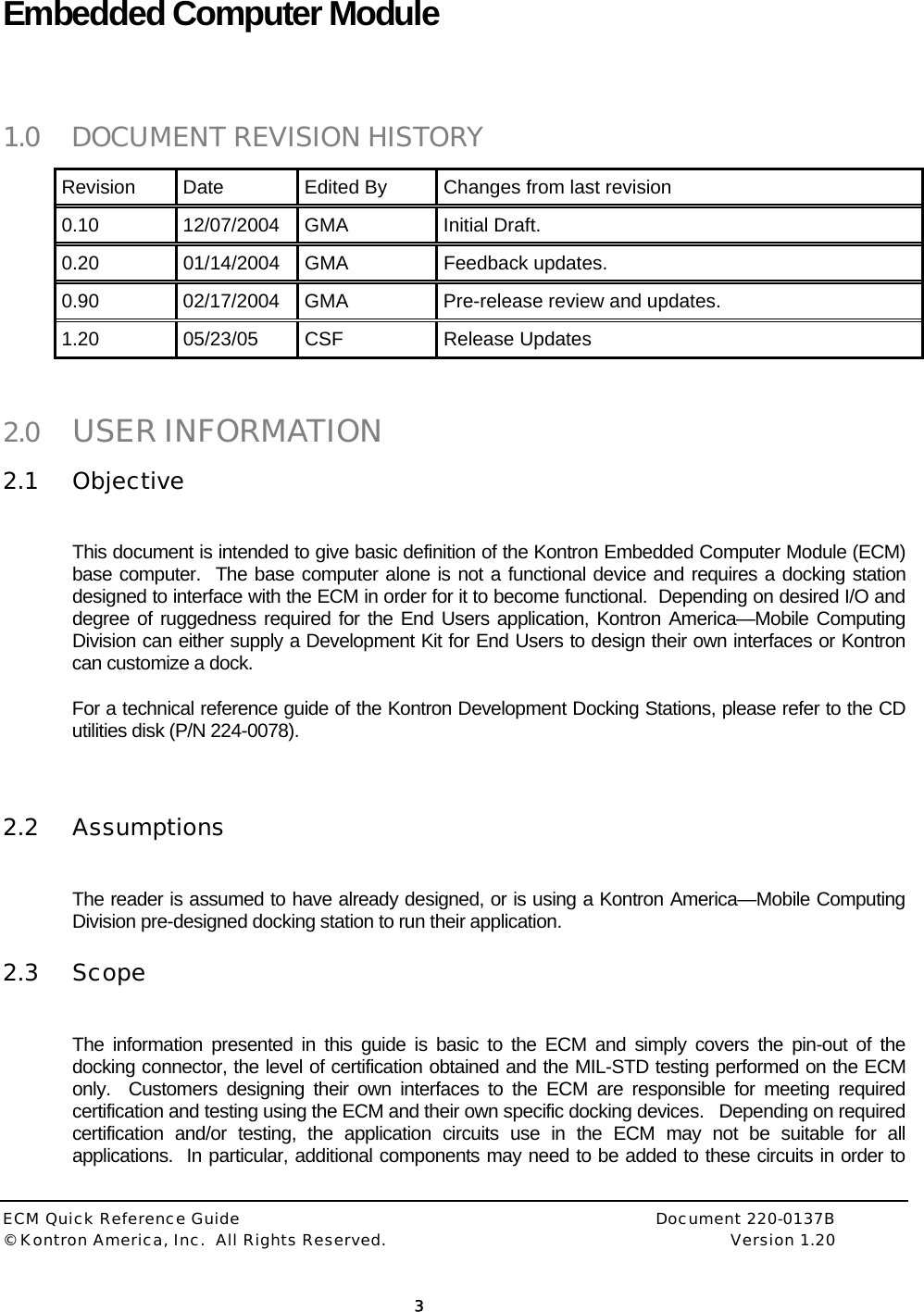  ECM Quick Reference Guide     Document 220-0137B &copy; Kontron America, Inc.  All Rights Reserved.    Version 1.20         3  Embedded Computer Module   1.0 DOCUMENT REVISION HISTORY Revision  Date  Edited By  Changes from last revision 0.10 12/07/2004 GMA  Initial Draft. 0.20 01/14/2004 GMA  Feedback updates. 0.90  02/17/2004  GMA  Pre-release review and updates. 1.20 05/23/05 CSF  Release Updates  2.0 USER INFORMATION 2.1 Objective  This document is intended to give basic definition of the Kontron Embedded Computer Module (ECM) base computer.  The base computer alone is not a functional device and requires a docking station designed to interface with the ECM in order for it to become functional.  Depending on desired I/O and degree of ruggedness required for the End Users application, Kontron America&mdash;Mobile Computing Division can either supply a Development Kit for End Users to design their own interfaces or Kontron can customize a dock. For a technical reference guide of the Kontron Development Docking Stations, please refer to the CD utilities disk (P/N 224-0078).  2.2 Assumptions  The reader is assumed to have already designed, or is using a Kontron America&mdash;Mobile Computing Division pre-designed docking station to run their application.   2.3 Scope  The information presented in this guide is basic to the ECM and simply covers the pin-out of the docking connector, the level of certification obtained and the MIL-STD testing performed on the ECM only.  Customers designing their own interfaces to the ECM are responsible for meeting required certification and testing using the ECM and their own specific docking devices.   Depending on required certification and/or testing, the application circuits use in the ECM may not be suitable for all applications.  In particular, additional components may need to be added to these circuits in order to 