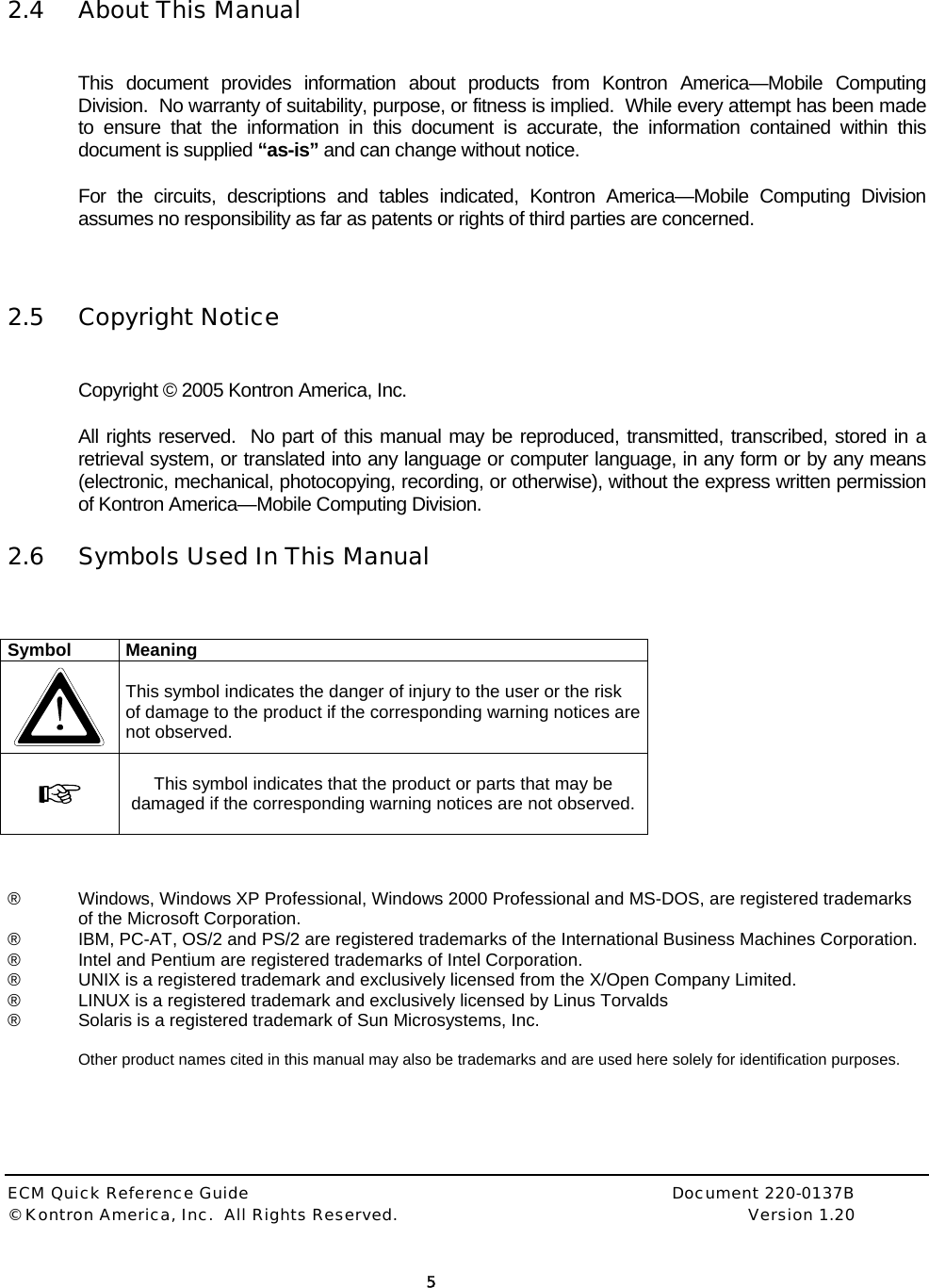  ECM Quick Reference Guide     Document 220-0137B &copy; Kontron America, Inc.  All Rights Reserved.    Version 1.20         5   2.4 About This Manual  This document provides information about products from Kontron America&mdash;Mobile Computing Division.  No warranty of suitability, purpose, or fitness is implied.  While every attempt has been made to ensure that the information in this document is accurate, the information contained within this document is supplied &ldquo;as-is&rdquo; and can change without notice. For the circuits, descriptions and tables indicated, Kontron America&mdash;Mobile Computing Division assumes no responsibility as far as patents or rights of third parties are concerned.   2.5 Copyright Notice  Copyright &copy; 2005 Kontron America, Inc.  All rights reserved.  No part of this manual may be reproduced, transmitted, transcribed, stored in a retrieval system, or translated into any language or computer language, in any form or by any means (electronic, mechanical, photocopying, recording, or otherwise), without the express written permission of Kontron America&mdash;Mobile Computing Division. 2.6 Symbols Used In This Manual   Symbol Meaning   This symbol indicates the danger of injury to the user or the risk of damage to the product if the corresponding warning notices are not observed.  This symbol indicates that the product or parts that may be damaged if the corresponding warning notices are not observed.   &reg;  Windows, Windows XP Professional, Windows 2000 Professional and MS-DOS, are registered trademarks of the Microsoft Corporation. &reg;  IBM, PC-AT, OS/2 and PS/2 are registered trademarks of the International Business Machines Corporation. &reg;  Intel and Pentium are registered trademarks of Intel Corporation. &reg;  UNIX is a registered trademark and exclusively licensed from the X/Open Company Limited. &reg;  LINUX is a registered trademark and exclusively licensed by Linus Torvalds &reg;  Solaris is a registered trademark of Sun Microsystems, Inc.  Other product names cited in this manual may also be trademarks and are used here solely for identification purposes.  