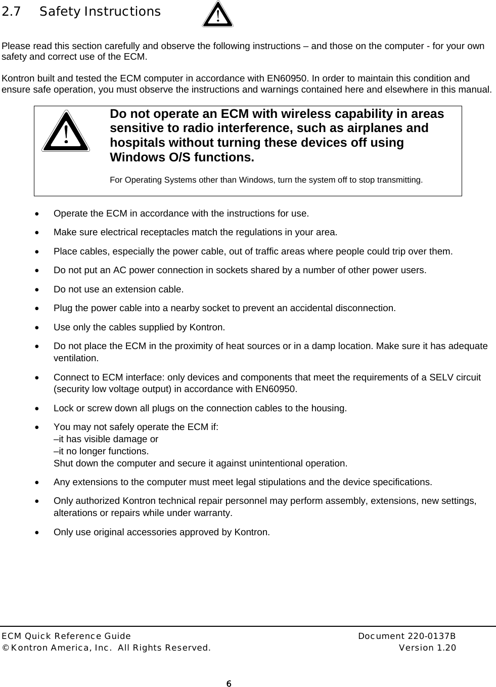  ECM Quick Reference Guide     Document 220-0137B &copy; Kontron America, Inc.  All Rights Reserved.    Version 1.20         6    2.7 Safety Instructions   Please read this section carefully and observe the following instructions &ndash; and those on the computer - for your own safety and correct use of the ECM.  Kontron built and tested the ECM computer in accordance with EN60950. In order to maintain this condition and ensure safe operation, you must observe the instructions and warnings contained here and elsewhere in this manual.   Do not operate an ECM with wireless capability in areas sensitive to radio interference, such as airplanes and hospitals without turning these devices off using Windows O/S functions.   For Operating Systems other than Windows, turn the system off to stop transmitting.   &bull;  Operate the ECM in accordance with the instructions for use. &bull;  Make sure electrical receptacles match the regulations in your area. &bull;  Place cables, especially the power cable, out of traffic areas where people could trip over them. &bull;  Do not put an AC power connection in sockets shared by a number of other power users.  &bull;  Do not use an extension cable. &bull;  Plug the power cable into a nearby socket to prevent an accidental disconnection. &bull;  Use only the cables supplied by Kontron. &bull;  Do not place the ECM in the proximity of heat sources or in a damp location. Make sure it has adequate ventilation. &bull;  Connect to ECM interface: only devices and components that meet the requirements of a SELV circuit (security low voltage output) in accordance with EN60950.  &bull;  Lock or screw down all plugs on the connection cables to the housing. &bull;  You may not safely operate the ECM if:  &ndash;it has visible damage or &ndash;it no longer functions. Shut down the computer and secure it against unintentional operation.  &bull;  Any extensions to the computer must meet legal stipulations and the device specifications.  &bull;  Only authorized Kontron technical repair personnel may perform assembly, extensions, new settings, alterations or repairs while under warranty. &bull;  Only use original accessories approved by Kontron.  