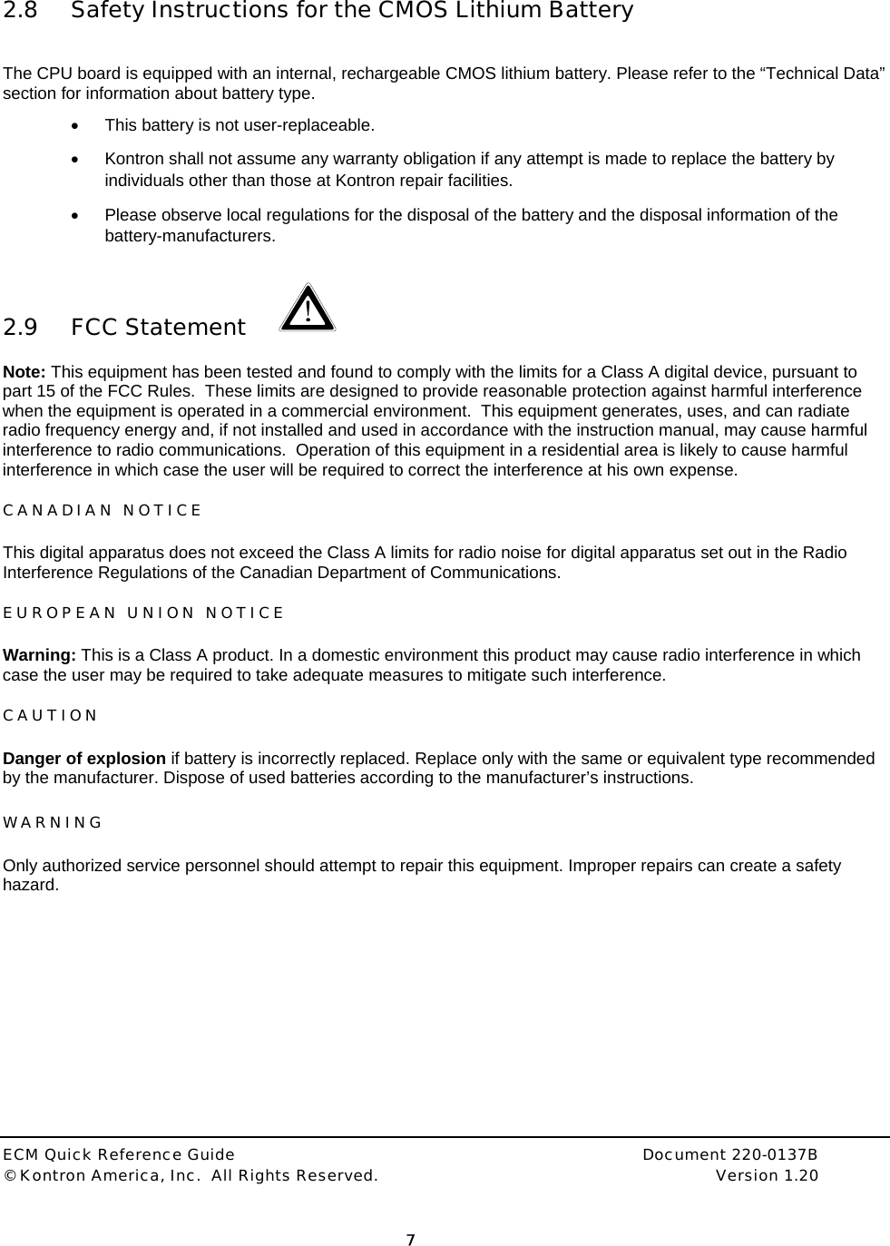  ECM Quick Reference Guide     Document 220-0137B &copy; Kontron America, Inc.  All Rights Reserved.    Version 1.20         7    2.8 Safety Instructions for the CMOS Lithium Battery   The CPU board is equipped with an internal, rechargeable CMOS lithium battery. Please refer to the &ldquo;Technical Data&rdquo; section for information about battery type. &bull;  This battery is not user-replaceable. &bull;  Kontron shall not assume any warranty obligation if any attempt is made to replace the battery by individuals other than those at Kontron repair facilities. &bull;  Please observe local regulations for the disposal of the battery and the disposal information of the battery-manufacturers.  2.9 FCC Statement    Note: This equipment has been tested and found to comply with the limits for a Class A digital device, pursuant to part 15 of the FCC Rules.  These limits are designed to provide reasonable protection against harmful interference when the equipment is operated in a commercial environment.  This equipment generates, uses, and can radiate radio frequency energy and, if not installed and used in accordance with the instruction manual, may cause harmful interference to radio communications.  Operation of this equipment in a residential area is likely to cause harmful interference in which case the user will be required to correct the interference at his own expense.   CANADIAN NOTICE  This digital apparatus does not exceed the Class A limits for radio noise for digital apparatus set out in the Radio Interference Regulations of the Canadian Department of Communications.  EUROPEAN UNION NOTICE Warning: This is a Class A product. In a domestic environment this product may cause radio interference in which case the user may be required to take adequate measures to mitigate such interference.  CAUTION Danger of explosion if battery is incorrectly replaced. Replace only with the same or equivalent type recommended by the manufacturer. Dispose of used batteries according to the manufacturer&rsquo;s instructions.  WARNING  Only authorized service personnel should attempt to repair this equipment. Improper repairs can create a safety hazard.  