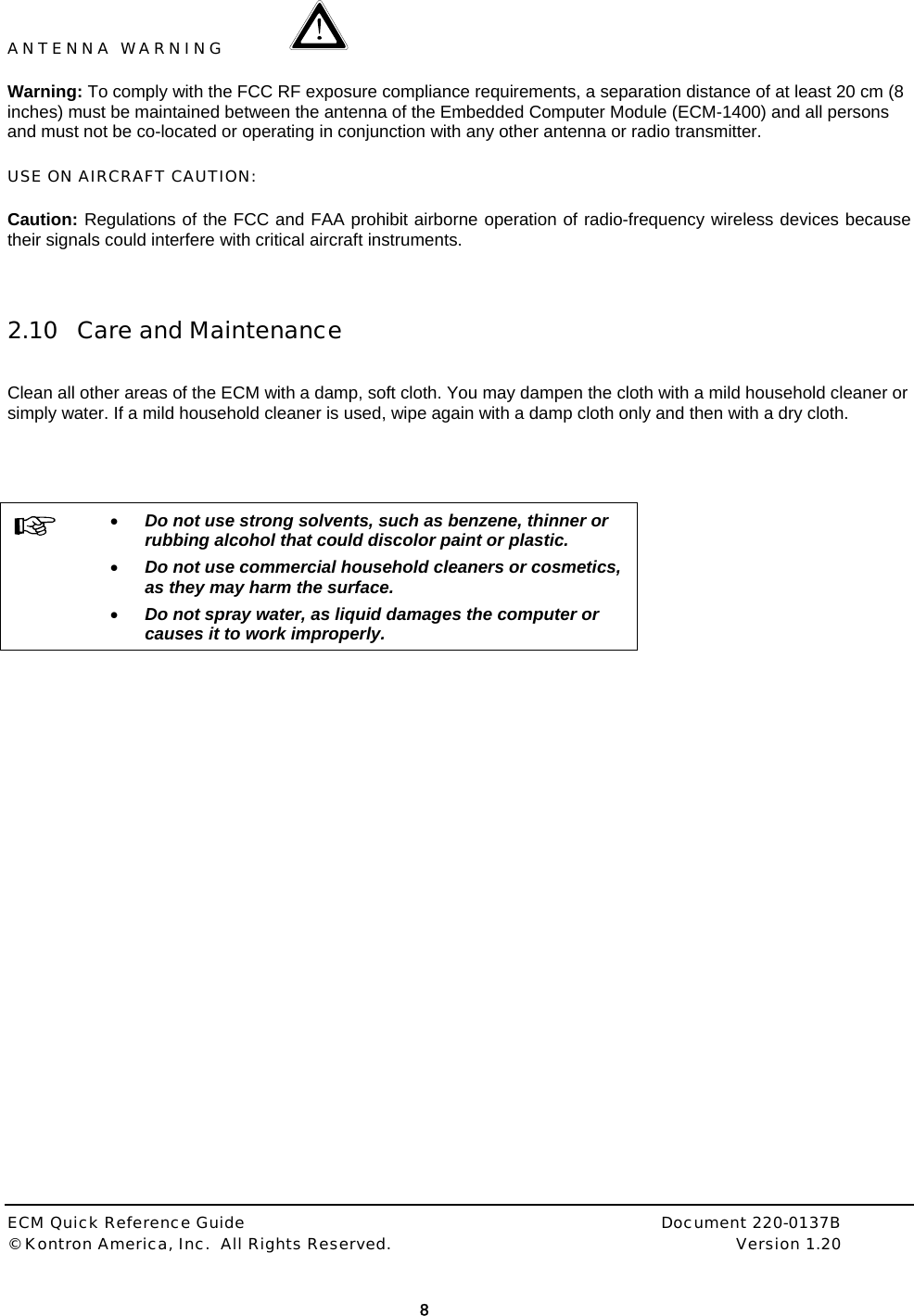  ECM Quick Reference Guide     Document 220-0137B &copy; Kontron America, Inc.  All Rights Reserved.    Version 1.20         8  ANTENNA WARNING   Warning: To comply with the FCC RF exposure compliance requirements, a separation distance of at least 20 cm (8 inches) must be maintained between the antenna of the Embedded Computer Module (ECM-1400) and all persons and must not be co-located or operating in conjunction with any other antenna or radio transmitter.   USE ON AIRCRAFT CAUTION:  Caution: Regulations of the FCC and FAA prohibit airborne operation of radio-frequency wireless devices because their signals could interfere with critical aircraft instruments.   2.10 Care and Maintenance   Clean all other areas of the ECM with a damp, soft cloth. You may dampen the cloth with a mild household cleaner or simply water. If a mild household cleaner is used, wipe again with a damp cloth only and then with a dry cloth.      &bull; Do not use strong solvents, such as benzene, thinner or rubbing alcohol that could discolor paint or plastic.  &bull; Do not use commercial household cleaners or cosmetics, as they may harm the surface. &bull; Do not spray water, as liquid damages the computer or causes it to work improperly. 